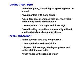 DURING TREATMENT
DURING TREATMENT
avoid coughing, breathing, or speaking over the
avoid coughing, breathing, or speaking over the
wound
wound
avoid contact with body fluids
avoid contact with body fluids
use a face shield or mask with one-way-valve
use a face shield or mask with one-way-valve
when doing active resuscitation
when doing active resuscitation
use only clean bandages and dressings
use only clean bandages and dressings
avoid treating more than one casualty without
avoid treating more than one casualty without
washing hands and changing gloves
washing hands and changing gloves
AFTER TREATMENT
AFTER TREATMENT
clean up both casualty and yourself
clean up both casualty and yourself
clean up the immediate vicinity
clean up the immediate vicinity
dispose of dressings, bandages, gloves and
dispose of dressings, bandages, gloves and
soiled clothing correctly
soiled clothing correctly
wash hands with soap and water
wash hands with soap and water
 