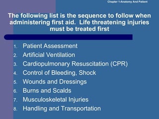 The following list is the sequence to follow when
administering first aid. Life threatening injuries
must be treated first
1. Patient Assessment
2. Artificial Ventilation
3. Cardiopulmonary Resuscitation (CPR)
4. Control of Bleeding, Shock
5. Wounds and Dressings
6. Burns and Scalds
7. Musculoskeletal Injuries
8. Handling and Transportation
Chapter 1-Anatomy And Patient
 