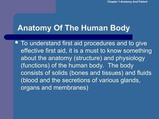 Anatomy Of The Human Body
 To understand first aid procedures and to give
effective first aid, it is a must to know something
about the anatomy (structure) and physiology
(functions) of the human body. The body
consists of solids (bones and tissues) and fluids
(blood and the secretions of various glands,
organs and membranes)
Chapter 1-Anatomy And Patient
 