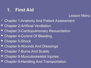 1. First Aid
Lesson Menu
 Chapter 1-Anatomy And Patient Assessment
 Chapter 2-Artificial Ventilation
 Chapter 3-Cardiopulmonary Resuscitation
 Chapter 4-Control Of Bleeding
 Chapter 5-Shock
 Chapter 6-Wounds And Dressings
 Chapter 7-Burns And Scalds
 Chapter 8-Musculoskeletal Injuries
 Chapter 9-Handling And Transportation
 