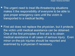  The urgent need to treat life-threatening situations
makes it the responsibility of everyone to be able to
give proper emergency care until the victim is
transported to a medical facility.
 First aid does not replace the physician, but it protects
the victim until medical assistance can be obtained.
One of the first principles of first aid is to obtain
medical assistance in all cases of serious injury. Even
minor on-the-job injuries should be reported and
examined by a physician if necessary.
Chapter 1-Anatomy And Patient
 