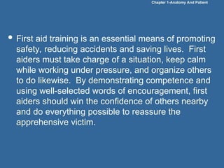 Chapter 1-Anatomy And Patient
 First aid training is an essential means of promoting
safety, reducing accidents and saving lives. First
aiders must take charge of a situation, keep calm
while working under pressure, and organize others
to do likewise. By demonstrating competence and
using well-selected words of encouragement, first
aiders should win the confidence of others nearby
and do everything possible to reassure the
apprehensive victim.
 