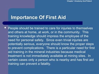 Importance Of First Aid
 People should be trained to care for injuries to themselves
and others at home, at work, or in the community. This
training knowledge should impress the employee of the
need for personal safety. Since even trivial injuries are
potentially serious, everyone should know the proper steps
to prevent complications. There is a particular need for first
aid training in the mineral industries because medical
treatment is not immediately available at mining sites. In
certain cases only a person who is nearby and has first aid
training can prevent a fatality.
Chapter 1-Anatomy And Patient
 