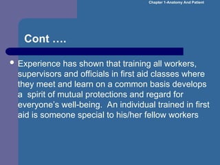 Cont ….
 Experience has shown that training all workers,
supervisors and officials in first aid classes where
they meet and learn on a common basis develops
a spirit of mutual protections and regard for
everyone’s well-being. An individual trained in first
aid is someone special to his/her fellow workers
Chapter 1-Anatomy And Patient
 