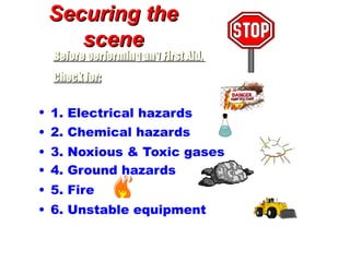 Securing the
Securing the
scene
scene
• 1. Electrical hazards
• 2. Chemical hazards
• 3. Noxious & Toxic gases
• 4. Ground hazards
• 5. Fire
• 6. Unstable equipment
Before performing any First Aid,
Before performing any First Aid,
Check for:
Check for:
 