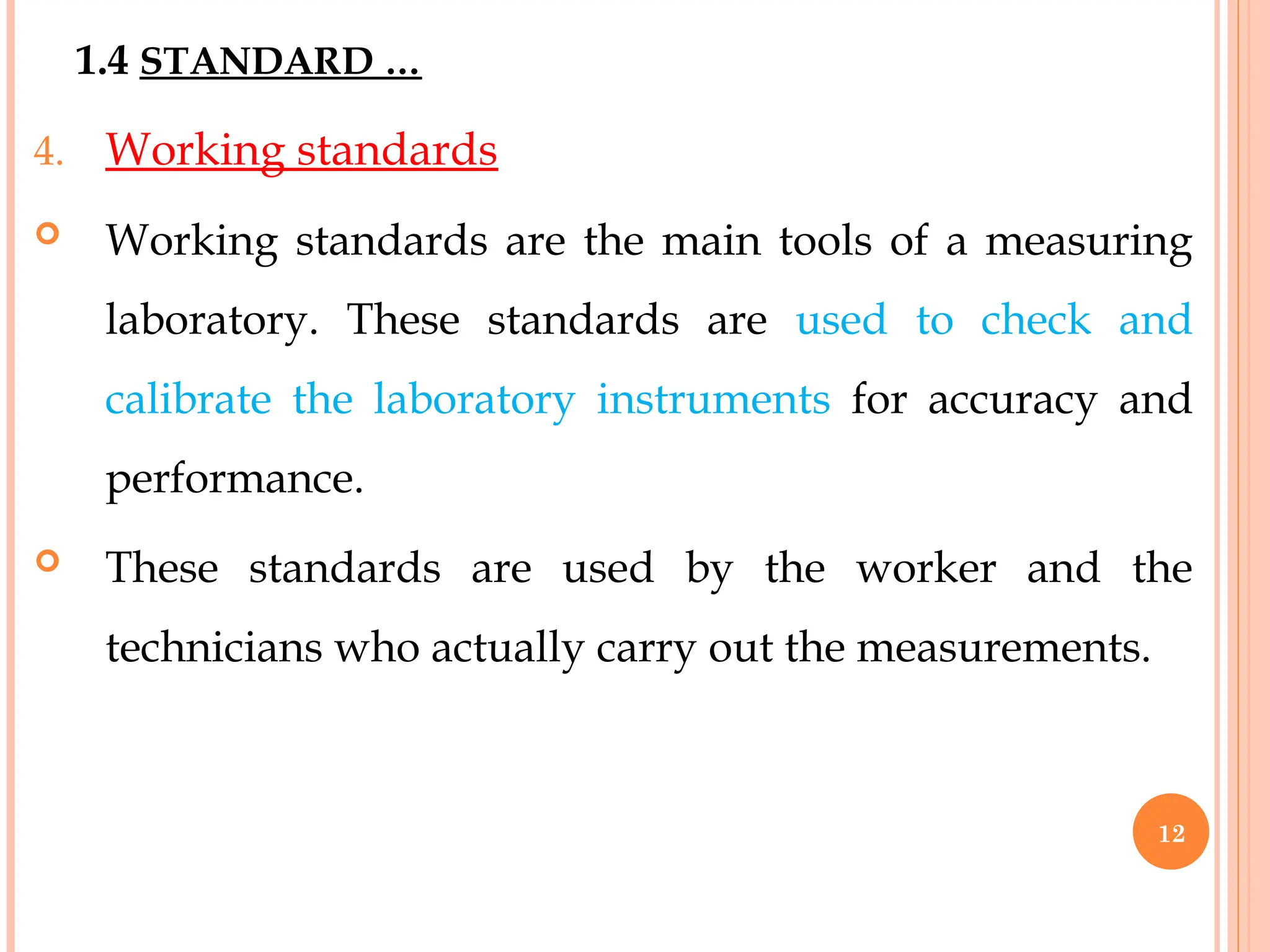 4. Working standards
 Working standards are the main tools of a measuring
laboratory. These standards are used to check and
calibrate the laboratory instruments for accuracy and
performance.
 These standards are used by the worker and the
technicians who actually carry out the measurements.
1.4 STANDARD …
12
 