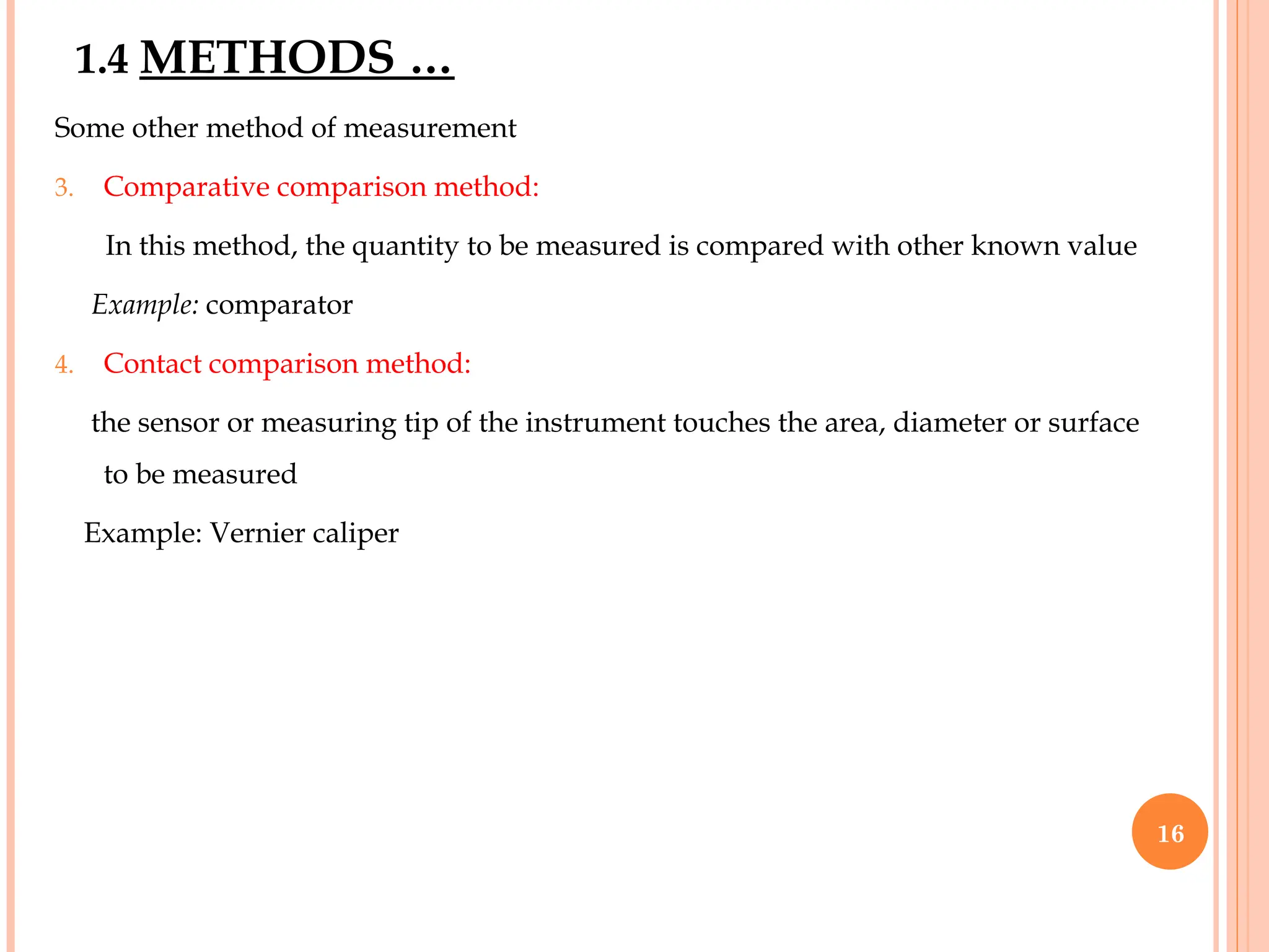 Some other method of measurement
3. Comparative comparison method:
In this method, the quantity to be measured is compared with other known value
Example: comparator
4. Contact comparison method:
the sensor or measuring tip of the instrument touches the area, diameter or surface
to be measured
Example: Vernier caliper
1.4 METHODS …
16
 