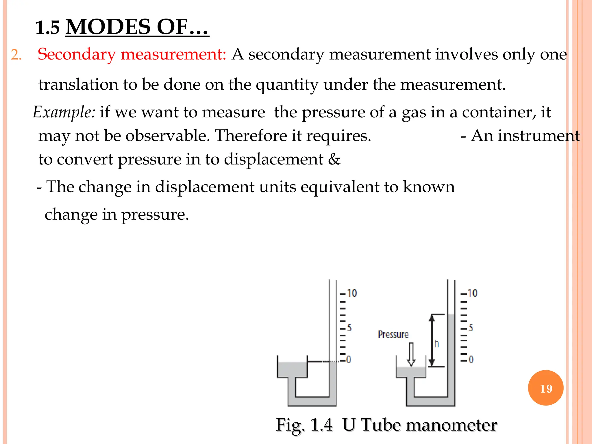 2. Secondary measurement: A secondary measurement involves only one
translation to be done on the quantity under the measurement.
Example: if we want to measure the pressure of a gas in a container, it
may not be observable. Therefore it requires. - An instrument
to convert pressure in to displacement &
- The change in displacement units equivalent to known
change in pressure.
1.5 MODES OF…
Fig. 1.4 U Tube manometer
Fig. 1.4 U Tube manometer
19
 