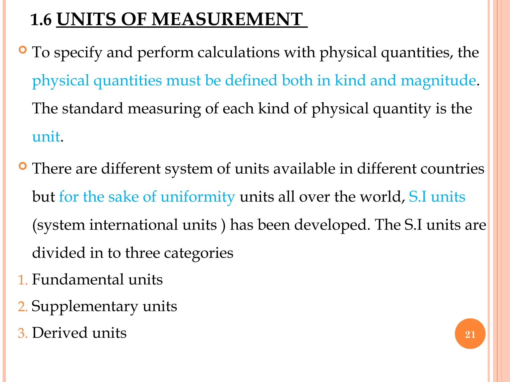 1.6 UNITS OF MEASUREMENT
 To specify and perform calculations with physical quantities, the
physical quantities must be defined both in kind and magnitude.
The standard measuring of each kind of physical quantity is the
unit.
 There are different system of units available in different countries
but for the sake of uniformity units all over the world, S.I units
(system international units ) has been developed. The S.I units are
divided in to three categories
1. Fundamental units
2. Supplementary units
3. Derived units 21
 