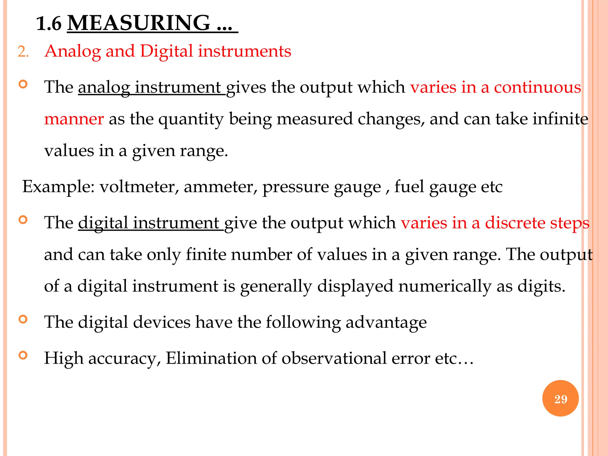 1.6 MEASURING ...
2. Analog and Digital instruments
 The analog instrument gives the output which varies in a continuous
manner as the quantity being measured changes, and can take infinite
values in a given range.
Example: voltmeter, ammeter, pressure gauge , fuel gauge etc
 The digital instrument give the output which varies in a discrete steps
and can take only finite number of values in a given range. The output
of a digital instrument is generally displayed numerically as digits.
 The digital devices have the following advantage
 High accuracy, Elimination of observational error etc…
29
 