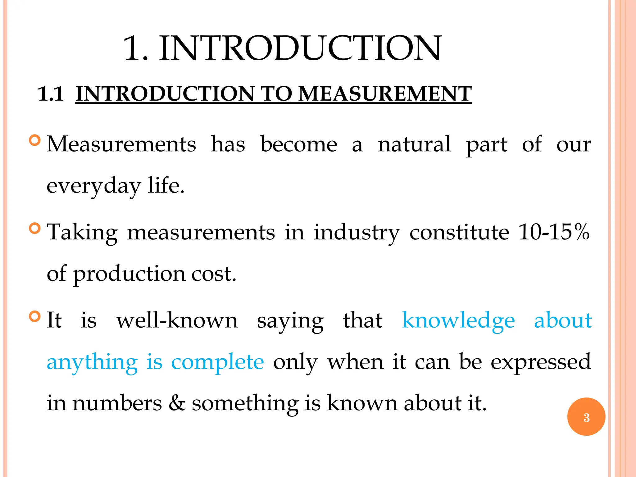 1.1 INTRODUCTION TO MEASUREMENT
 Measurements has become a natural part of our
everyday life.
 Taking measurements in industry constitute 10-15%
of production cost.
 It is well-known saying that knowledge about
anything is complete only when it can be expressed
in numbers & something is known about it.
3
1. INTRODUCTION
 