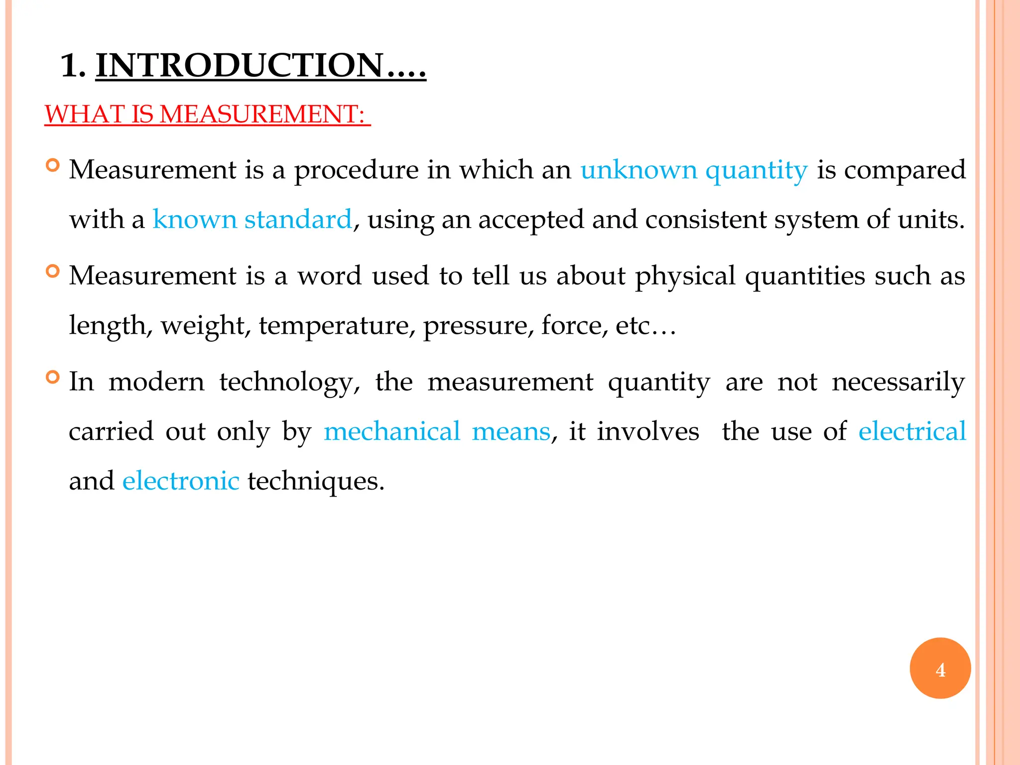 1. INTRODUCTION….
WHAT IS MEASUREMENT:
 Measurement is a procedure in which an unknown quantity is compared
with a known standard, using an accepted and consistent system of units.
 Measurement is a word used to tell us about physical quantities such as
length, weight, temperature, pressure, force, etc…
 In modern technology, the measurement quantity are not necessarily
carried out only by mechanical means, it involves the use of electrical
and electronic techniques.
4
 