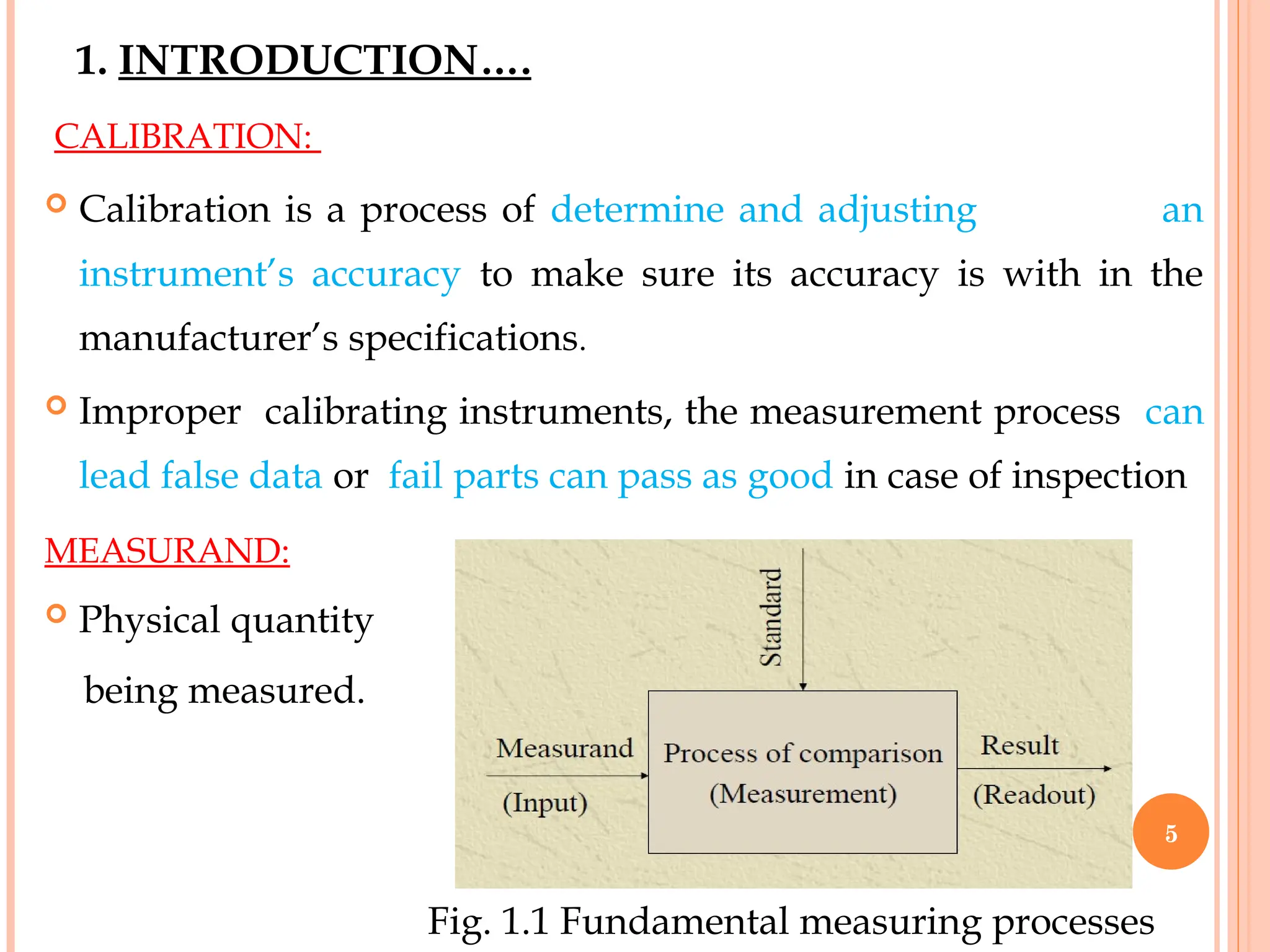 1. INTRODUCTION….
CALIBRATION:
 Calibration is a process of determine and adjusting an
instrument’s accuracy to make sure its accuracy is with in the
manufacturer’s specifications.
 Improper calibrating instruments, the measurement process can
lead false data or fail parts can pass as good in case of inspection
MEASURAND:
 Physical quantity
being measured.
Fig. 1.1 Fundamental measuring processes
5
 