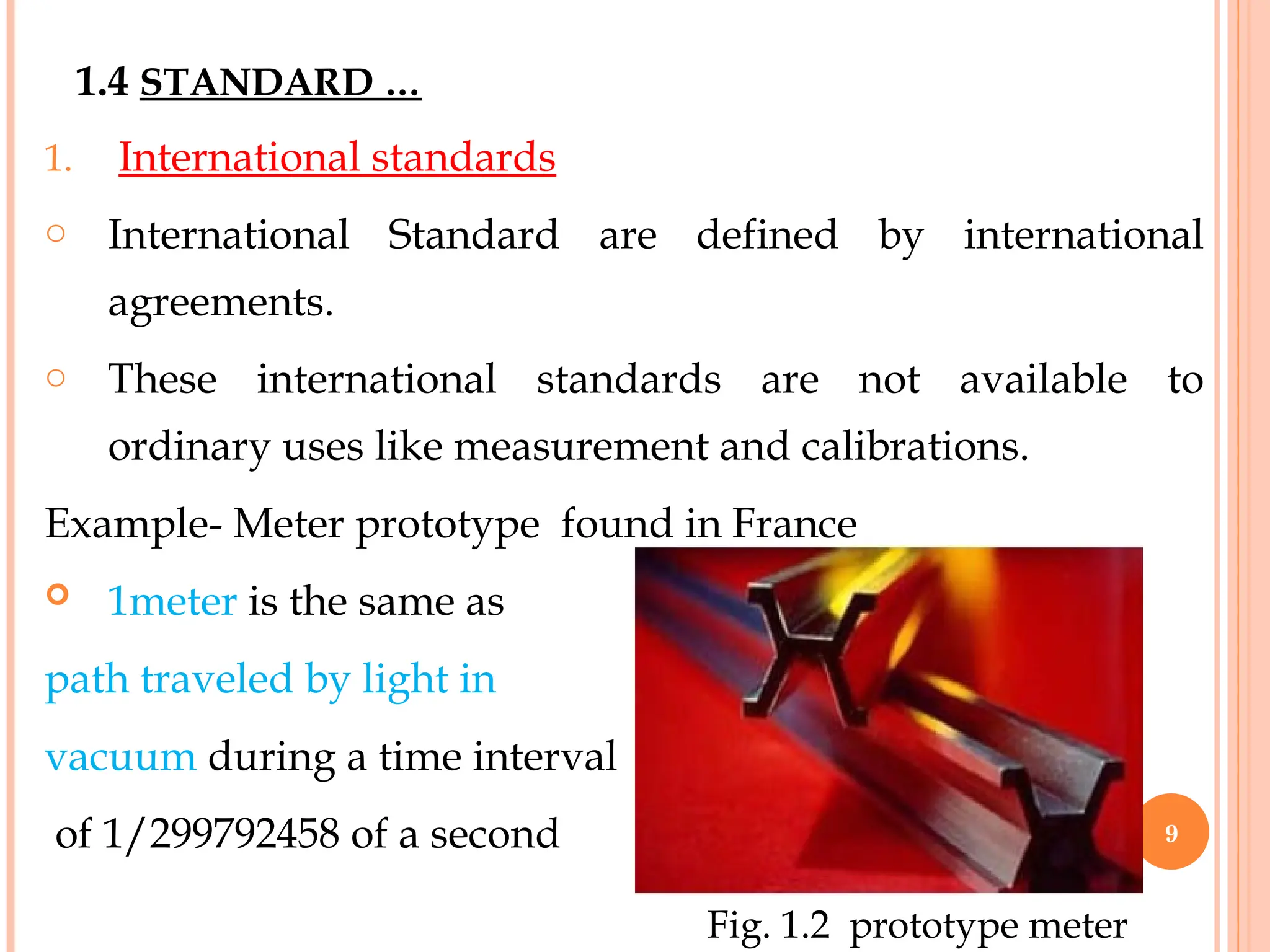 1. International standards
o International Standard are defined by international
agreements.
o These international standards are not available to
ordinary uses like measurement and calibrations.
Example- Meter prototype found in France
 1meter is the same as
path traveled by light in
vacuum during a time interval
of 1/299792458 of a second
1.4 STANDARD …
Fig. 1.2 prototype meter
9
 