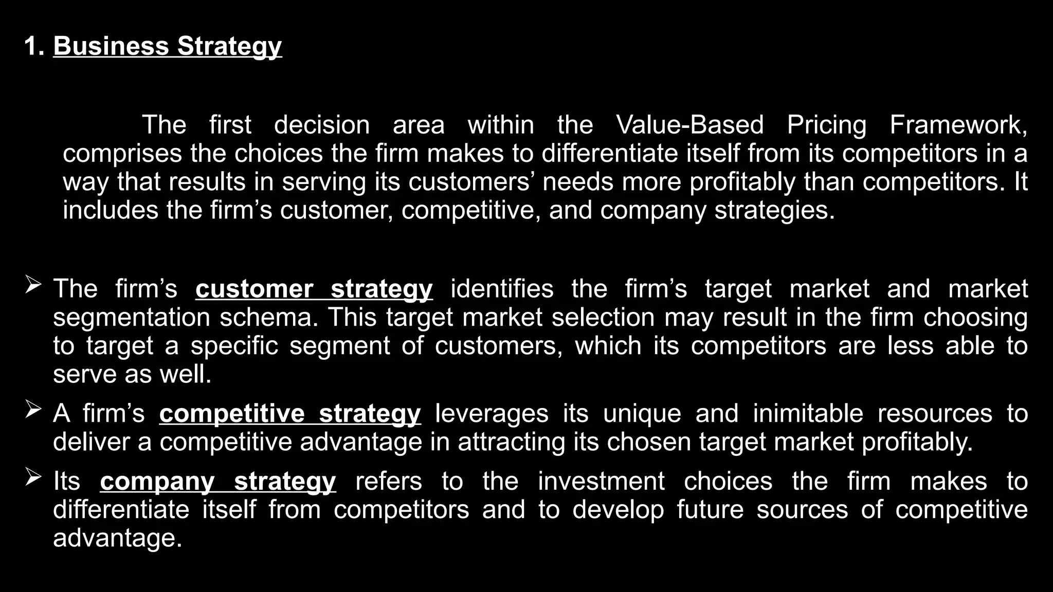 1. Business Strategy
The first decision area within the Value-Based Pricing Framework,
comprises the choices the firm makes to differentiate itself from its competitors in a
way that results in serving its customers’ needs more profitably than competitors. It
includes the firm’s customer, competitive, and company strategies.
 The firm’s customer strategy identifies the firm’s target market and market
segmentation schema. This target market selection may result in the firm choosing
to target a specific segment of customers, which its competitors are less able to
serve as well.
 A firm’s competitive strategy leverages its unique and inimitable resources to
deliver a competitive advantage in attracting its chosen target market profitably.
 Its company strategy refers to the investment choices the firm makes to
differentiate itself from competitors and to develop future sources of competitive
advantage.
 
