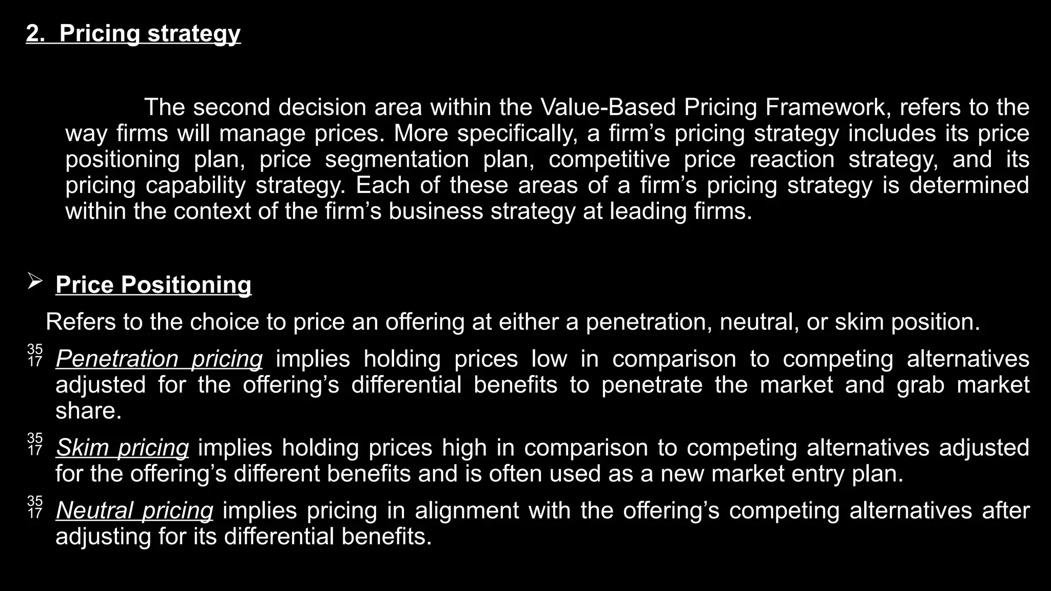 2. Pricing strategy
The second decision area within the Value-Based Pricing Framework, refers to the
way firms will manage prices. More specifically, a firm’s pricing strategy includes its price
positioning plan, price segmentation plan, competitive price reaction strategy, and its
pricing capability strategy. Each of these areas of a firm’s pricing strategy is determined
within the context of the firm’s business strategy at leading firms.
 Price Positioning
Refers to the choice to price an offering at either a penetration, neutral, or skim position.
 Penetration pricing implies holding prices low in comparison to competing alternatives
adjusted for the offering’s differential benefits to penetrate the market and grab market
share.
 Skim pricing implies holding prices high in comparison to competing alternatives adjusted
for the offering’s different benefits and is often used as a new market entry plan.
 Neutral pricing implies pricing in alignment with the offering’s competing alternatives after
adjusting for its differential benefits.
 