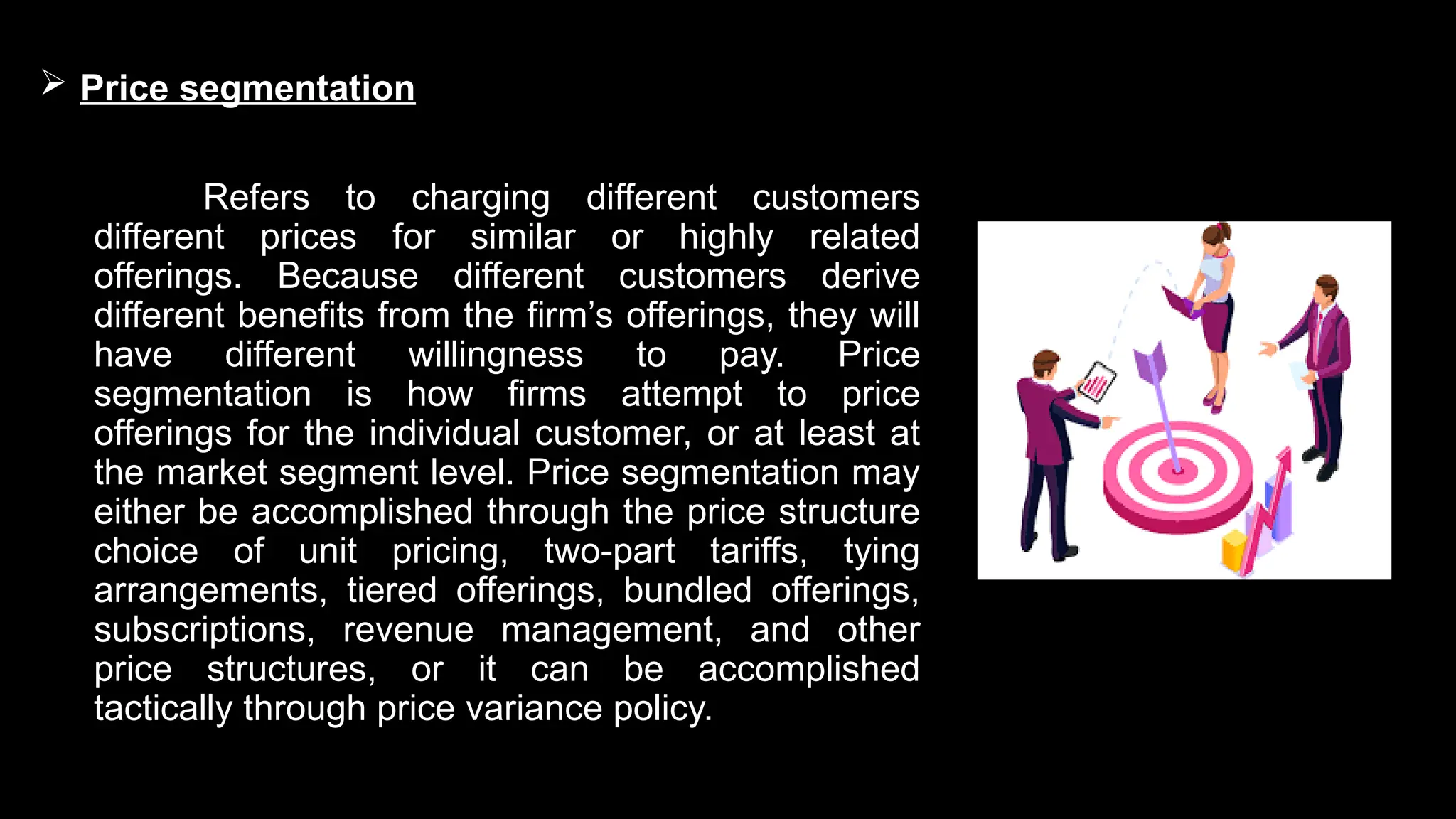  Price segmentation
Refers to charging different customers
different prices for similar or highly related
offerings. Because different customers derive
different benefits from the firm’s offerings, they will
have different willingness to pay. Price
segmentation is how firms attempt to price
offerings for the individual customer, or at least at
the market segment level. Price segmentation may
either be accomplished through the price structure
choice of unit pricing, two-part tariffs, tying
arrangements, tiered offerings, bundled offerings,
subscriptions, revenue management, and other
price structures, or it can be accomplished
tactically through price variance policy.
 