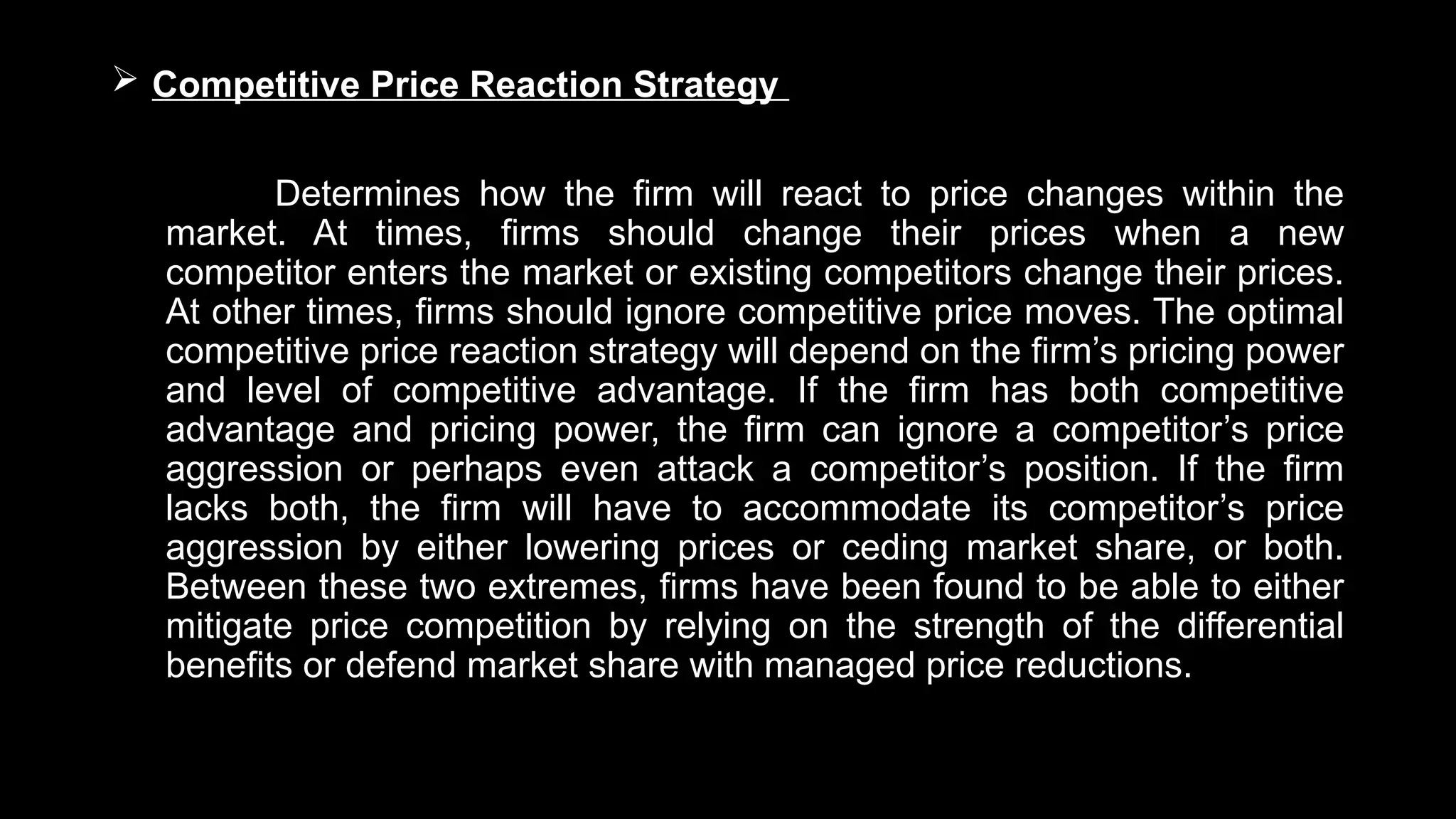 Competitive Price Reaction Strategy
Determines how the firm will react to price changes within the
market. At times, firms should change their prices when a new
competitor enters the market or existing competitors change their prices.
At other times, firms should ignore competitive price moves. The optimal
competitive price reaction strategy will depend on the firm’s pricing power
and level of competitive advantage. If the firm has both competitive
advantage and pricing power, the firm can ignore a competitor’s price
aggression or perhaps even attack a competitor’s position. If the firm
lacks both, the firm will have to accommodate its competitor’s price
aggression by either lowering prices or ceding market share, or both.
Between these two extremes, firms have been found to be able to either
mitigate price competition by relying on the strength of the differential
benefits or defend market share with managed price reductions.
 