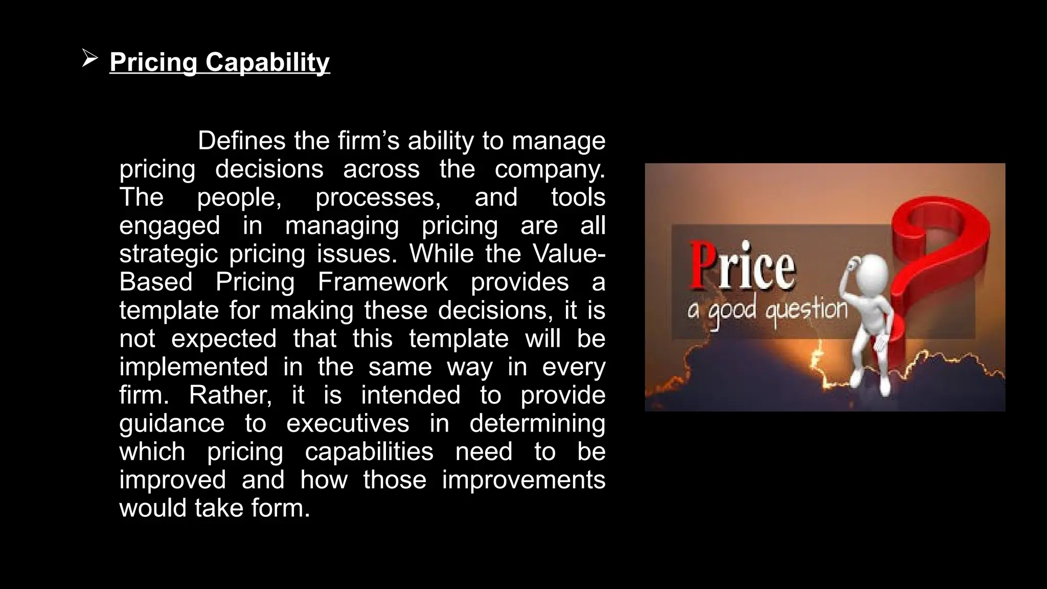 Pricing Capability
Defines the firm’s ability to manage
pricing decisions across the company.
The people, processes, and tools
engaged in managing pricing are all
strategic pricing issues. While the Value-
Based Pricing Framework provides a
template for making these decisions, it is
not expected that this template will be
implemented in the same way in every
firm. Rather, it is intended to provide
guidance to executives in determining
which pricing capabilities need to be
improved and how those improvements
would take form.
 