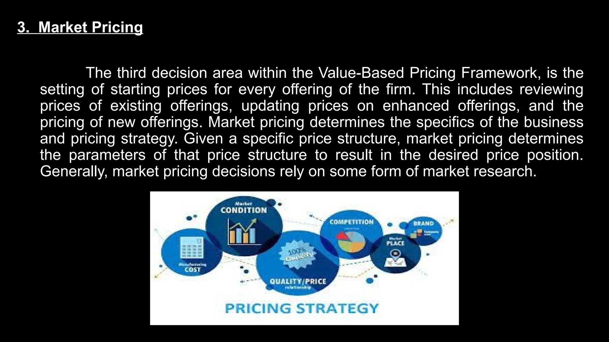 3. Market Pricing
The third decision area within the Value-Based Pricing Framework, is the
setting of starting prices for every offering of the firm. This includes reviewing
prices of existing offerings, updating prices on enhanced offerings, and the
pricing of new offerings. Market pricing determines the specifics of the business
and pricing strategy. Given a specific price structure, market pricing determines
the parameters of that price structure to result in the desired price position.
Generally, market pricing decisions rely on some form of market research.
 