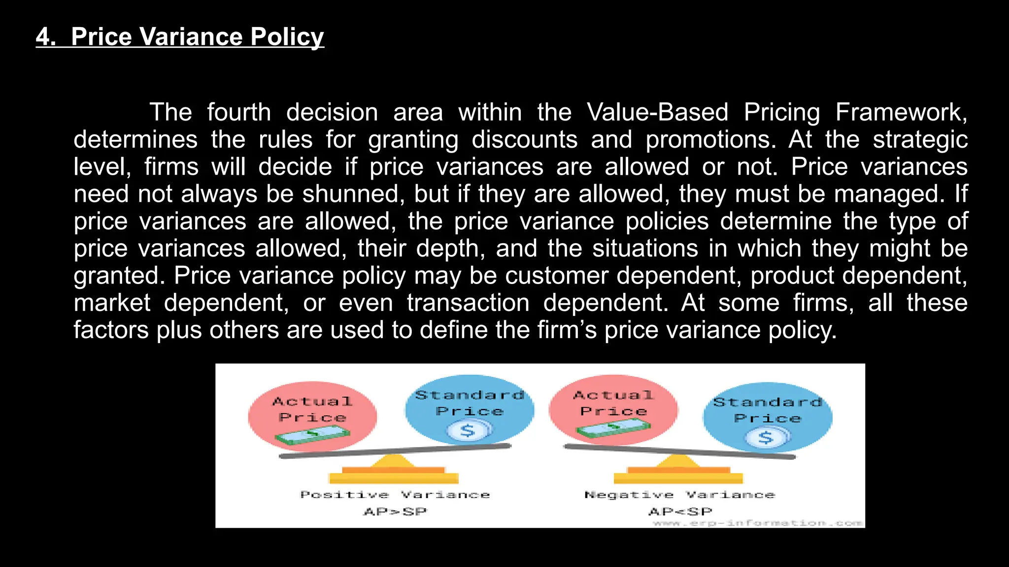 4. Price Variance Policy
The fourth decision area within the Value-Based Pricing Framework,
determines the rules for granting discounts and promotions. At the strategic
level, firms will decide if price variances are allowed or not. Price variances
need not always be shunned, but if they are allowed, they must be managed. If
price variances are allowed, the price variance policies determine the type of
price variances allowed, their depth, and the situations in which they might be
granted. Price variance policy may be customer dependent, product dependent,
market dependent, or even transaction dependent. At some firms, all these
factors plus others are used to define the firm’s price variance policy.
 