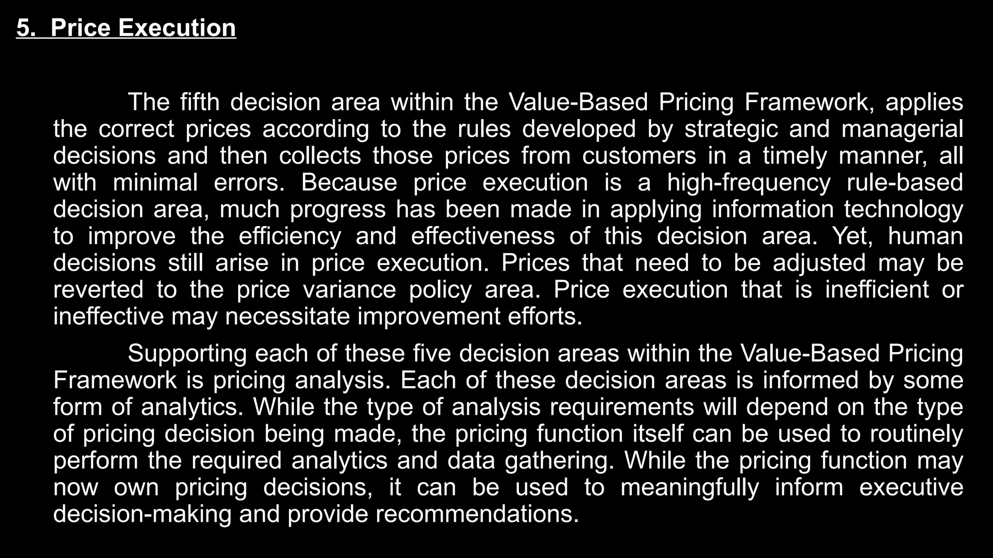 5. Price Execution
The fifth decision area within the Value-Based Pricing Framework, applies
the correct prices according to the rules developed by strategic and managerial
decisions and then collects those prices from customers in a timely manner, all
with minimal errors. Because price execution is a high-frequency rule-based
decision area, much progress has been made in applying information technology
to improve the efficiency and effectiveness of this decision area. Yet, human
decisions still arise in price execution. Prices that need to be adjusted may be
reverted to the price variance policy area. Price execution that is inefficient or
ineffective may necessitate improvement efforts.
Supporting each of these five decision areas within the Value-Based Pricing
Framework is pricing analysis. Each of these decision areas is informed by some
form of analytics. While the type of analysis requirements will depend on the type
of pricing decision being made, the pricing function itself can be used to routinely
perform the required analytics and data gathering. While the pricing function may
now own pricing decisions, it can be used to meaningfully inform executive
decision-making and provide recommendations.
 