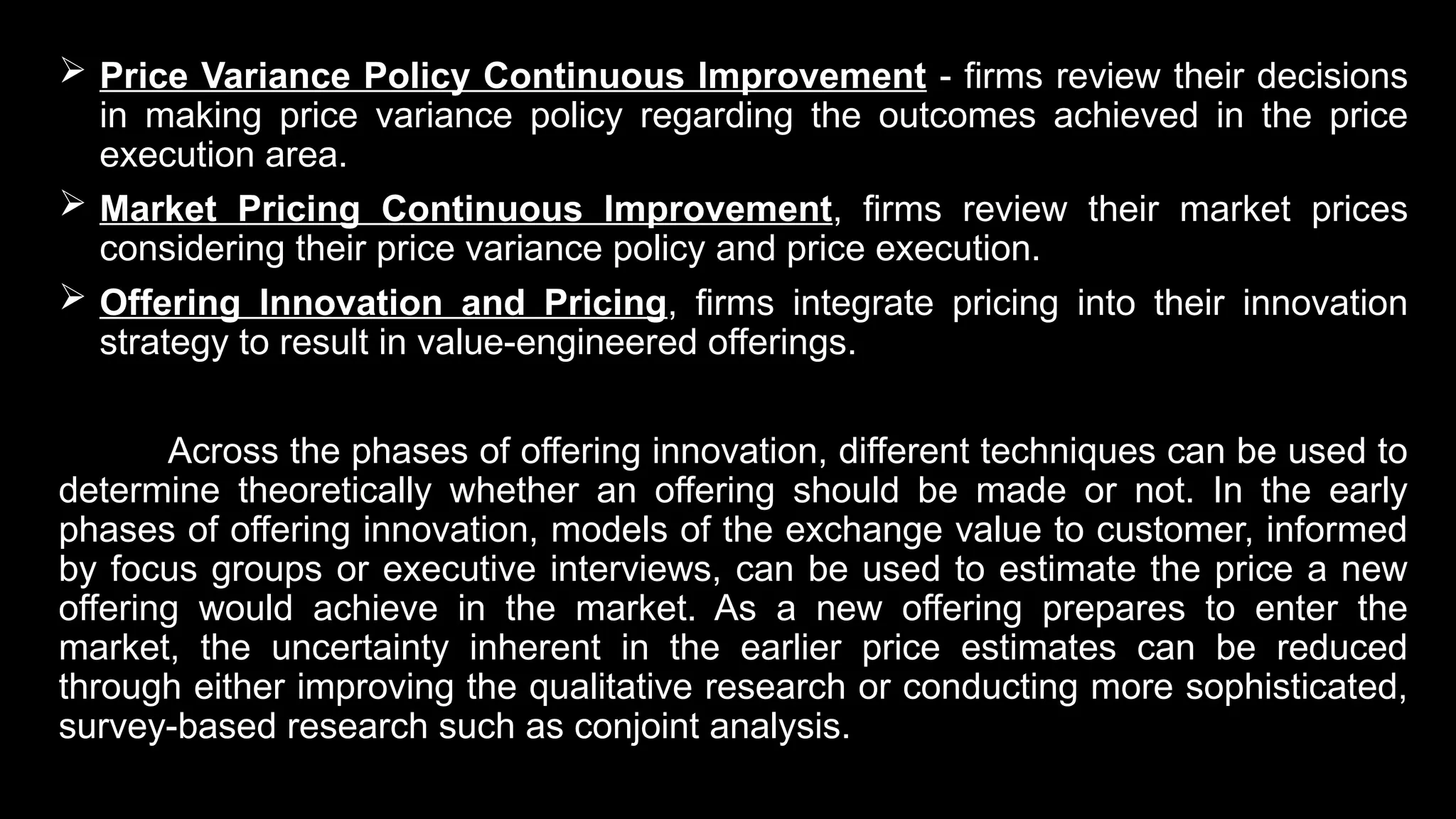  Price Variance Policy Continuous Improvement - firms review their decisions
in making price variance policy regarding the outcomes achieved in the price
execution area.
 Market Pricing Continuous Improvement, firms review their market prices
considering their price variance policy and price execution.
 Offering Innovation and Pricing, firms integrate pricing into their innovation
strategy to result in value-engineered offerings.
Across the phases of offering innovation, different techniques can be used to
determine theoretically whether an offering should be made or not. In the early
phases of offering innovation, models of the exchange value to customer, informed
by focus groups or executive interviews, can be used to estimate the price a new
offering would achieve in the market. As a new offering prepares to enter the
market, the uncertainty inherent in the earlier price estimates can be reduced
through either improving the qualitative research or conducting more sophisticated,
survey-based research such as conjoint analysis.
 