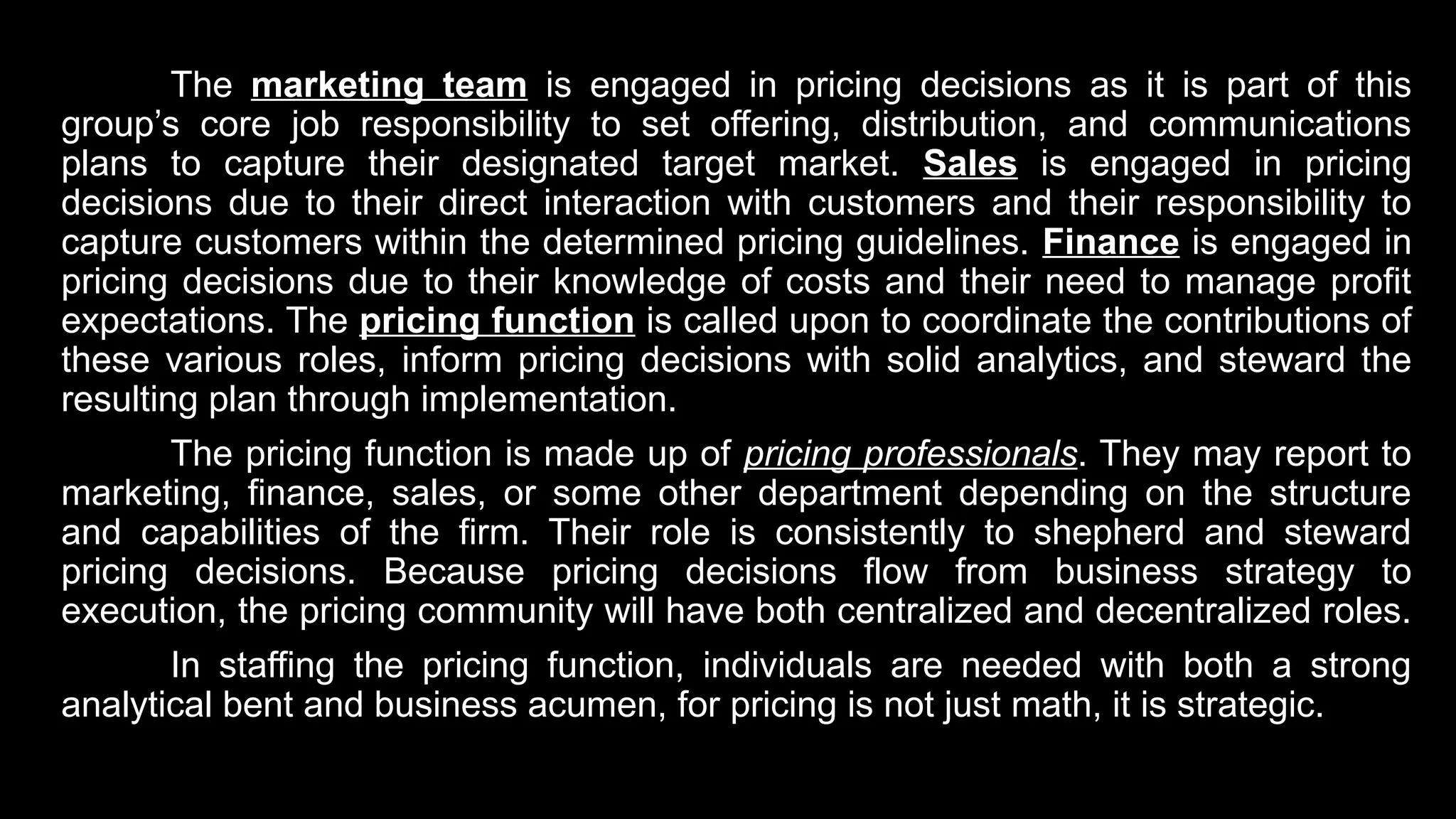 The marketing team is engaged in pricing decisions as it is part of this
group’s core job responsibility to set offering, distribution, and communications
plans to capture their designated target market. Sales is engaged in pricing
decisions due to their direct interaction with customers and their responsibility to
capture customers within the determined pricing guidelines. Finance is engaged in
pricing decisions due to their knowledge of costs and their need to manage profit
expectations. The pricing function is called upon to coordinate the contributions of
these various roles, inform pricing decisions with solid analytics, and steward the
resulting plan through implementation.
The pricing function is made up of pricing professionals. They may report to
marketing, finance, sales, or some other department depending on the structure
and capabilities of the firm. Their role is consistently to shepherd and steward
pricing decisions. Because pricing decisions flow from business strategy to
execution, the pricing community will have both centralized and decentralized roles.
In staffing the pricing function, individuals are needed with both a strong
analytical bent and business acumen, for pricing is not just math, it is strategic.
 