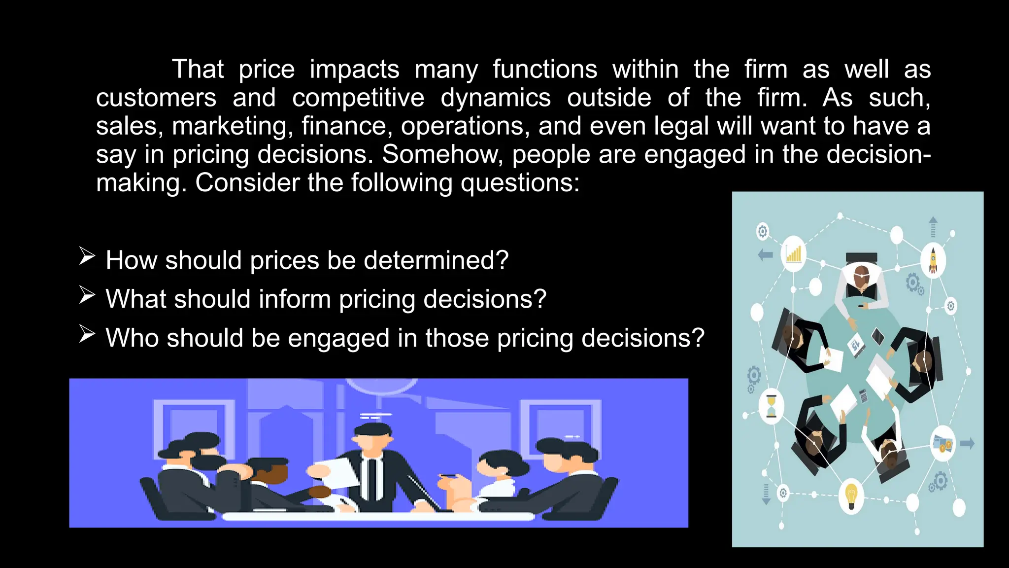 That price impacts many functions within the firm as well as
customers and competitive dynamics outside of the firm. As such,
sales, marketing, finance, operations, and even legal will want to have a
say in pricing decisions. Somehow, people are engaged in the decision-
making. Consider the following questions:
 How should prices be determined?
 What should inform pricing decisions?
 Who should be engaged in those pricing decisions?
 