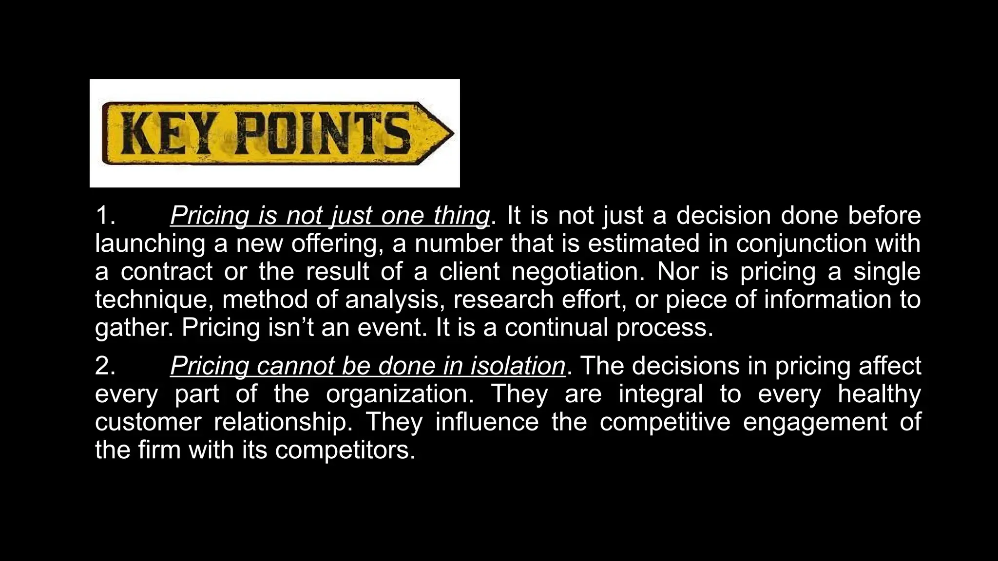 1. Pricing is not just one thing. It is not just a decision done before
launching a new offering, a number that is estimated in conjunction with
a contract or the result of a client negotiation. Nor is pricing a single
technique, method of analysis, research effort, or piece of information to
gather. Pricing isn’t an event. It is a continual process.
2. Pricing cannot be done in isolation. The decisions in pricing affect
every part of the organization. They are integral to every healthy
customer relationship. They influence the competitive engagement of
the firm with its competitors.
 