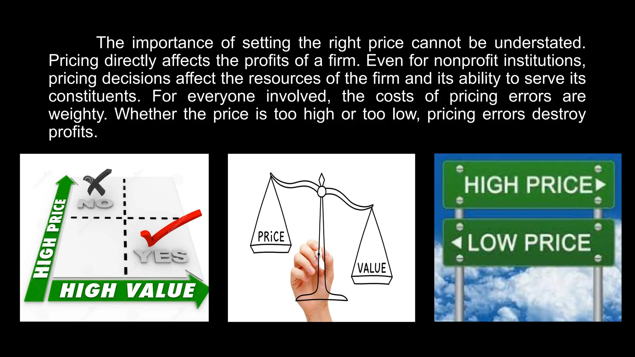 The importance of setting the right price cannot be understated.
Pricing directly affects the profits of a firm. Even for nonprofit institutions,
pricing decisions affect the resources of the firm and its ability to serve its
constituents. For everyone involved, the costs of pricing errors are
weighty. Whether the price is too high or too low, pricing errors destroy
profits.
 