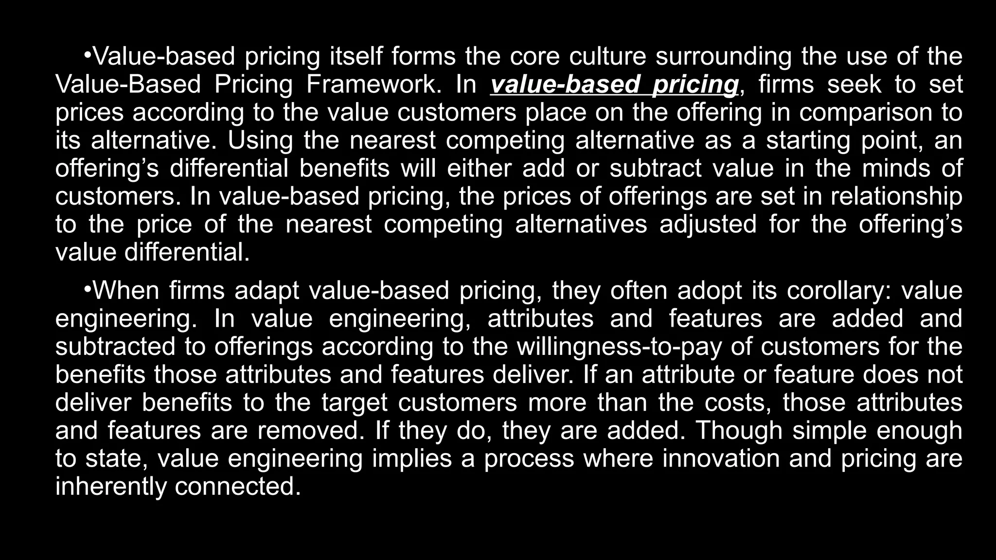 •Value-based pricing itself forms the core culture surrounding the use of the
Value-Based Pricing Framework. In value-based pricing, firms seek to set
prices according to the value customers place on the offering in comparison to
its alternative. Using the nearest competing alternative as a starting point, an
offering’s differential benefits will either add or subtract value in the minds of
customers. In value-based pricing, the prices of offerings are set in relationship
to the price of the nearest competing alternatives adjusted for the offering’s
value differential.
•When firms adapt value-based pricing, they often adopt its corollary: value
engineering. In value engineering, attributes and features are added and
subtracted to offerings according to the willingness-to-pay of customers for the
benefits those attributes and features deliver. If an attribute or feature does not
deliver benefits to the target customers more than the costs, those attributes
and features are removed. If they do, they are added. Though simple enough
to state, value engineering implies a process where innovation and pricing are
inherently connected.
 