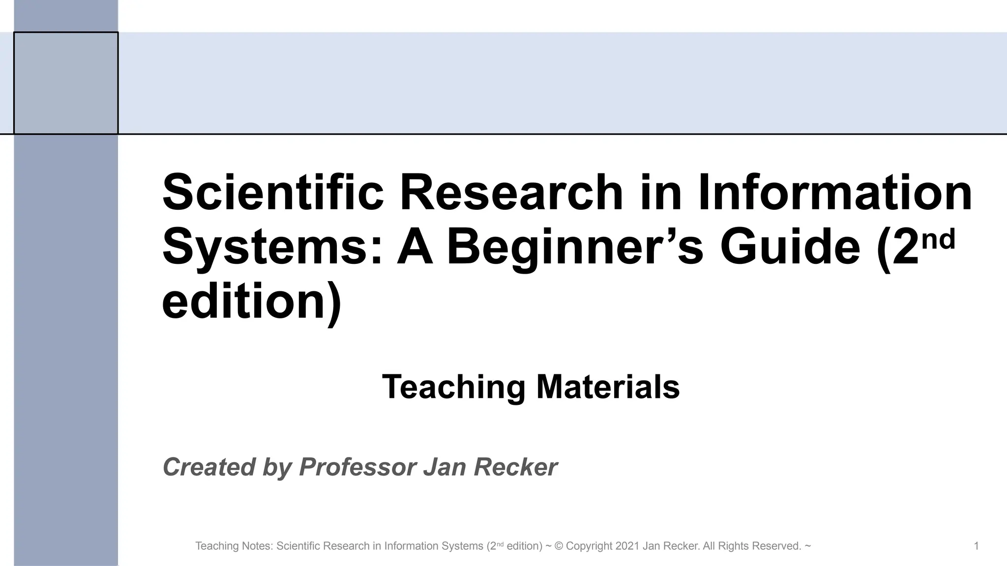 1
Scientific Research in Information
Systems: A Beginner’s Guide (2nd
edition)
Created by Professor Jan Recker
Teaching Notes: Scientific Research in Information Systems (2nd
edition) ~ © Copyright 2021 Jan Recker. All Rights Reserved. ~
Teaching Materials
 