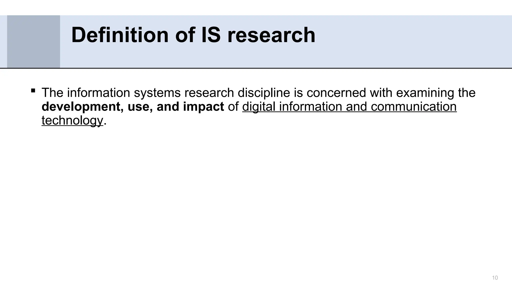 10
 The information systems research discipline is concerned with examining the
development, use, and impact of digital information and communication
technology.
Definition of IS research
 