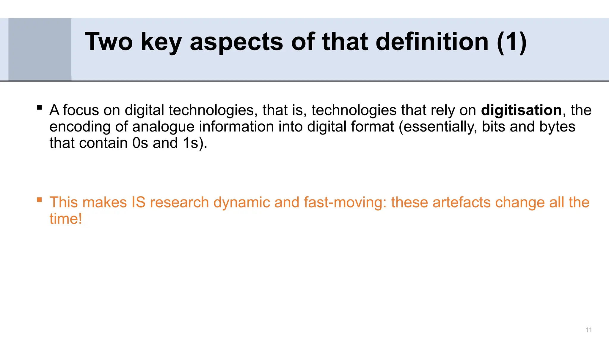11
 A focus on digital technologies, that is, technologies that rely on digitisation, the
encoding of analogue information into digital format (essentially, bits and bytes
that contain 0s and 1s).
 This makes IS research dynamic and fast-moving: these artefacts change all the
time!
Two key aspects of that definition (1)
 