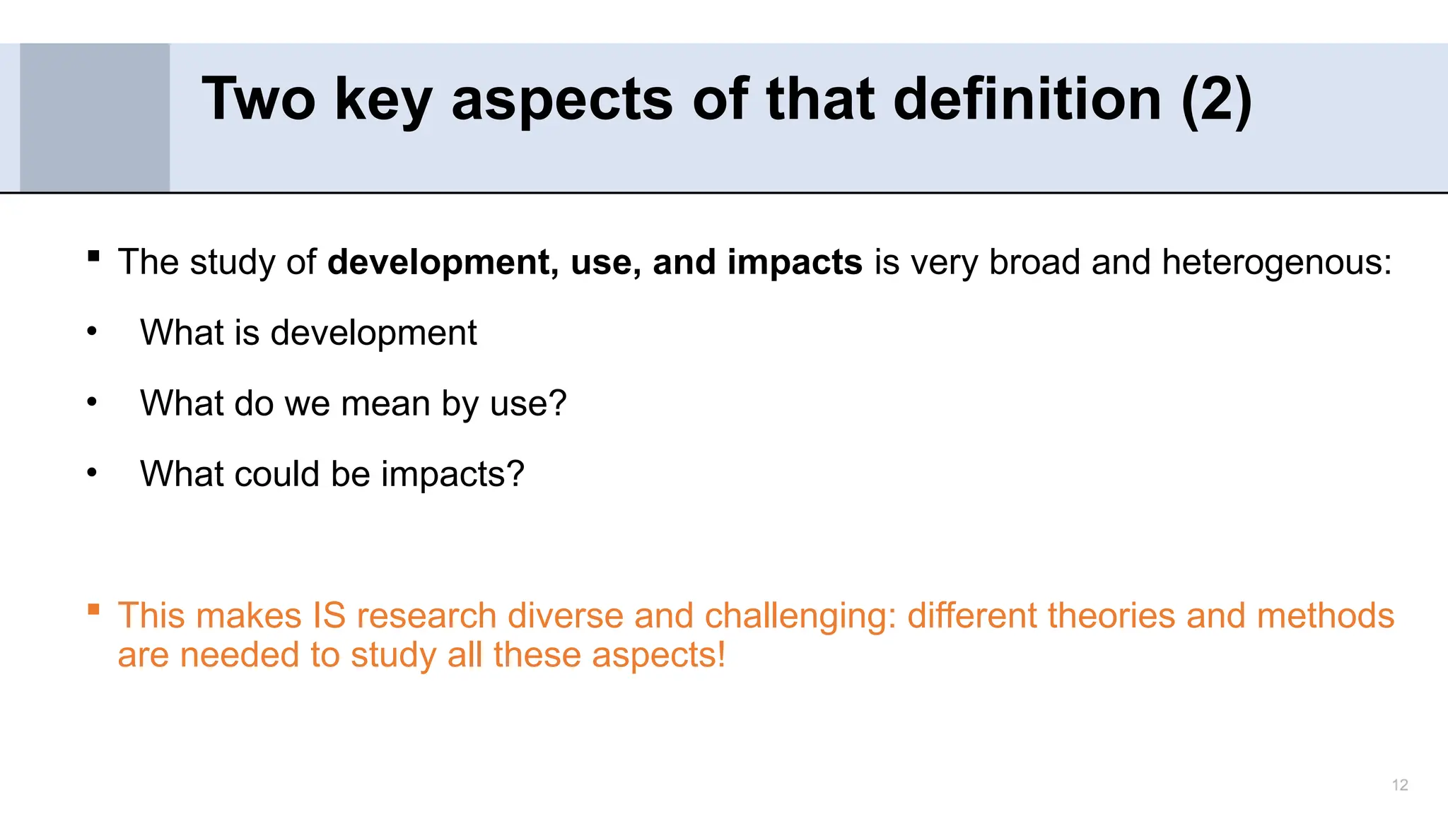 12
 The study of development, use, and impacts is very broad and heterogenous:
• What is development
• What do we mean by use?
• What could be impacts?
 This makes IS research diverse and challenging: different theories and methods
are needed to study all these aspects!
Two key aspects of that definition (2)
 