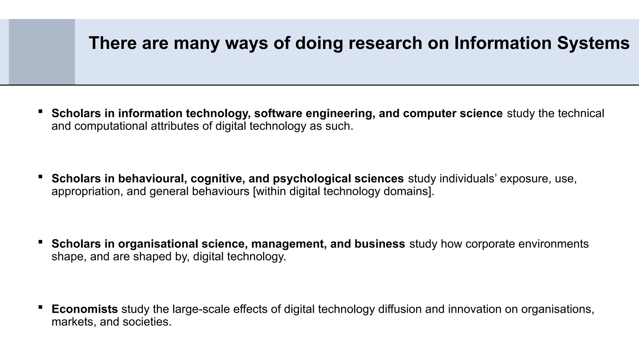  Scholars in information technology, software engineering, and computer science study the technical
and computational attributes of digital technology as such.
 Scholars in behavioural, cognitive, and psychological sciences study individuals’ exposure, use,
appropriation, and general behaviours [within digital technology domains].
 Scholars in organisational science, management, and business study how corporate environments
shape, and are shaped by, digital technology.
 Economists study the large-scale effects of digital technology diffusion and innovation on organisations,
markets, and societies.
There are many ways of doing research on Information Systems
 