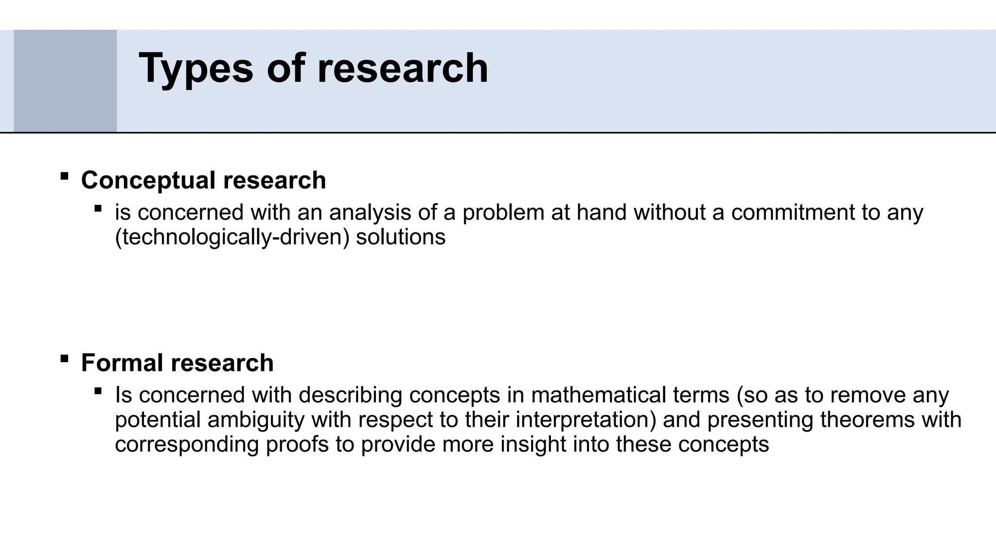  Conceptual research
 is concerned with an analysis of a problem at hand without a commitment to any
(technologically-driven) solutions
 Formal research
 Is concerned with describing concepts in mathematical terms (so as to remove any
potential ambiguity with respect to their interpretation) and presenting theorems with
corresponding proofs to provide more insight into these concepts
Types of research
 