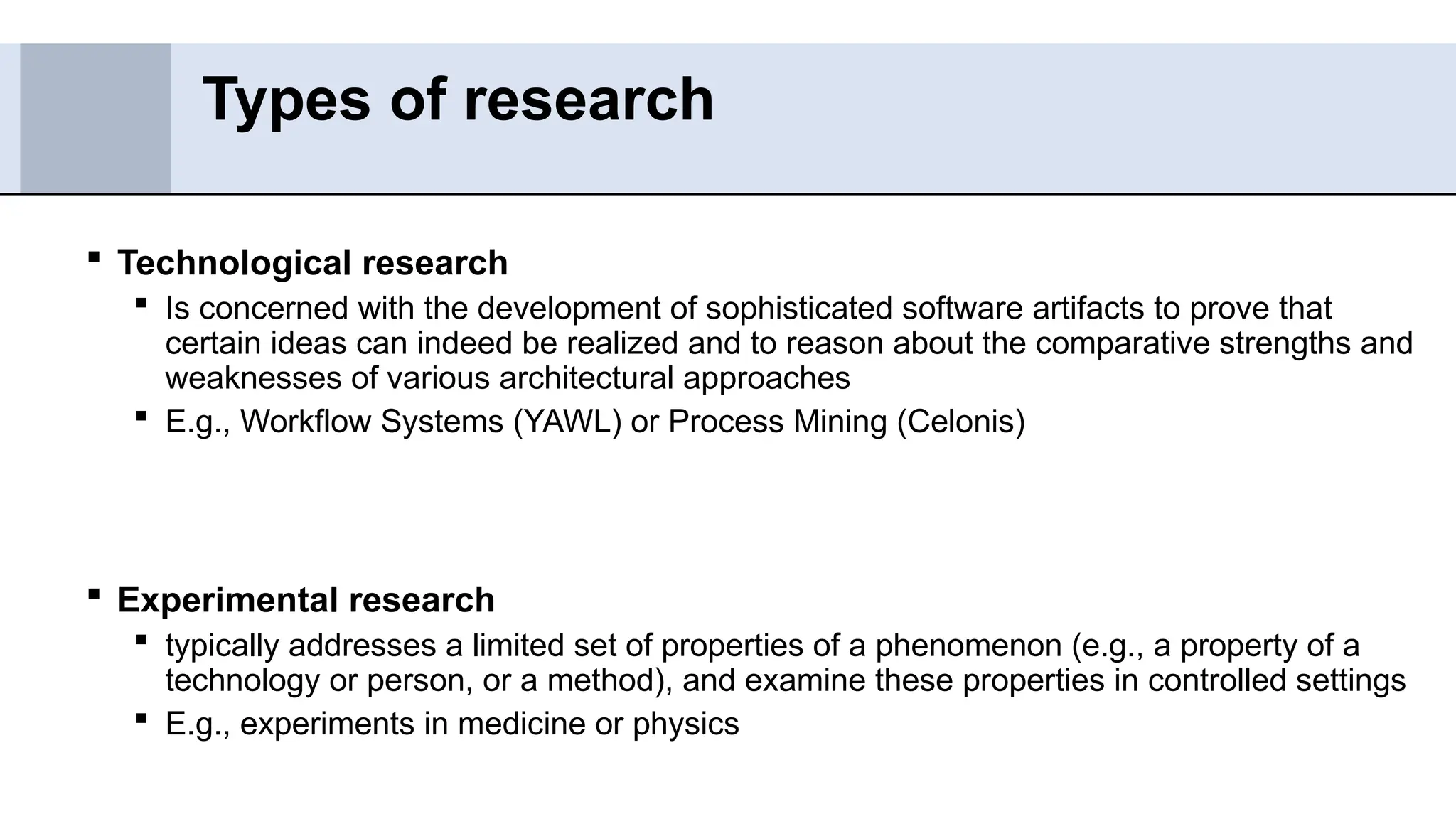  Technological research
 Is concerned with the development of sophisticated software artifacts to prove that
certain ideas can indeed be realized and to reason about the comparative strengths and
weaknesses of various architectural approaches
 E.g., Workflow Systems (YAWL) or Process Mining (Celonis)
 Experimental research
 typically addresses a limited set of properties of a phenomenon (e.g., a property of a
technology or person, or a method), and examine these properties in controlled settings
 E.g., experiments in medicine or physics
Types of research
 