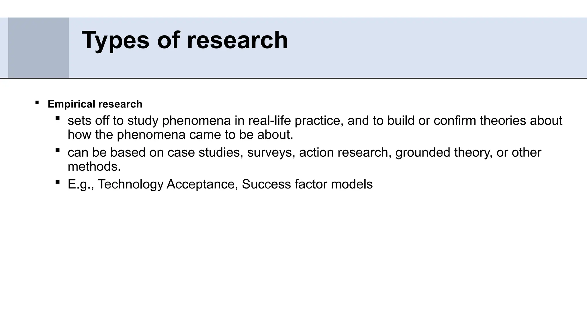  Empirical research
 sets off to study phenomena in real-life practice, and to build or confirm theories about
how the phenomena came to be about.
 can be based on case studies, surveys, action research, grounded theory, or other
methods.
 E.g., Technology Acceptance, Success factor models
Types of research
 
