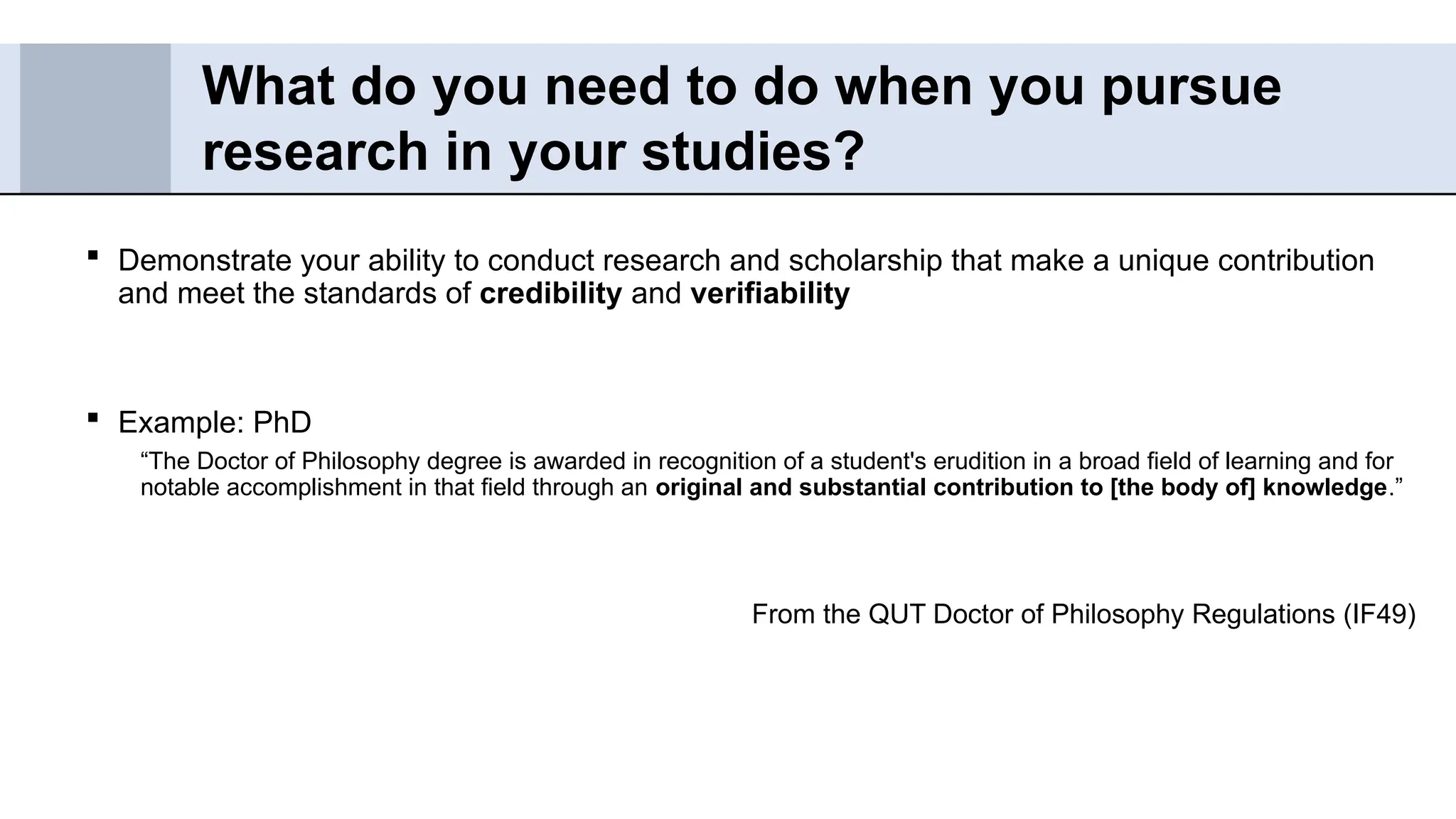  Demonstrate your ability to conduct research and scholarship that make a unique contribution
and meet the standards of credibility and verifiability
 Example: PhD
“The Doctor of Philosophy degree is awarded in recognition of a student's erudition in a broad field of learning and for
notable accomplishment in that field through an original and substantial contribution to [the body of] knowledge.”
From the QUT Doctor of Philosophy Regulations (IF49)
What do you need to do when you pursue
research in your studies?
 