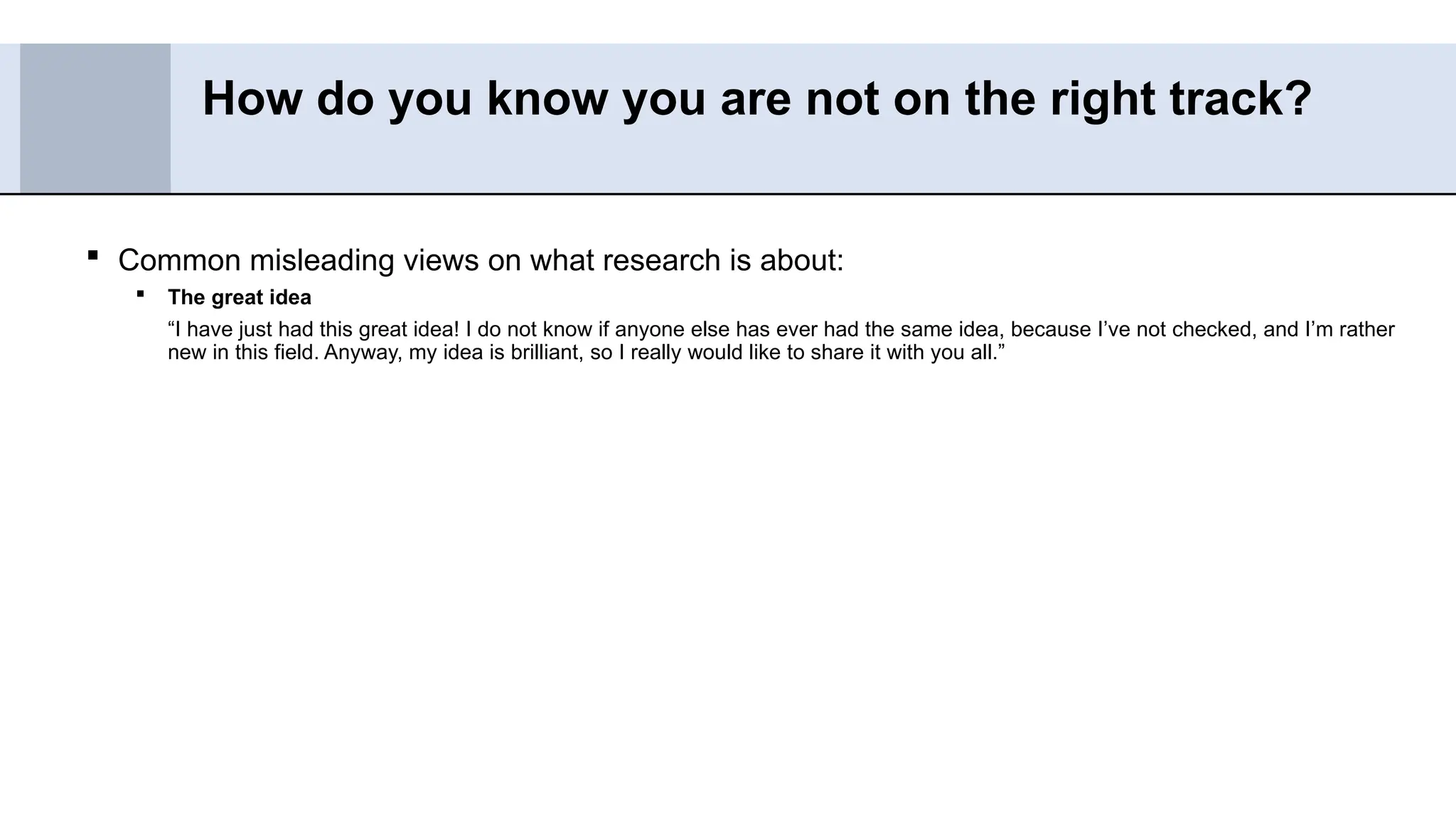  Common misleading views on what research is about:
 The great idea
“I have just had this great idea! I do not know if anyone else has ever had the same idea, because I’ve not checked, and I’m rather
new in this field. Anyway, my idea is brilliant, so I really would like to share it with you all.”
How do you know you are not on the right track?
 