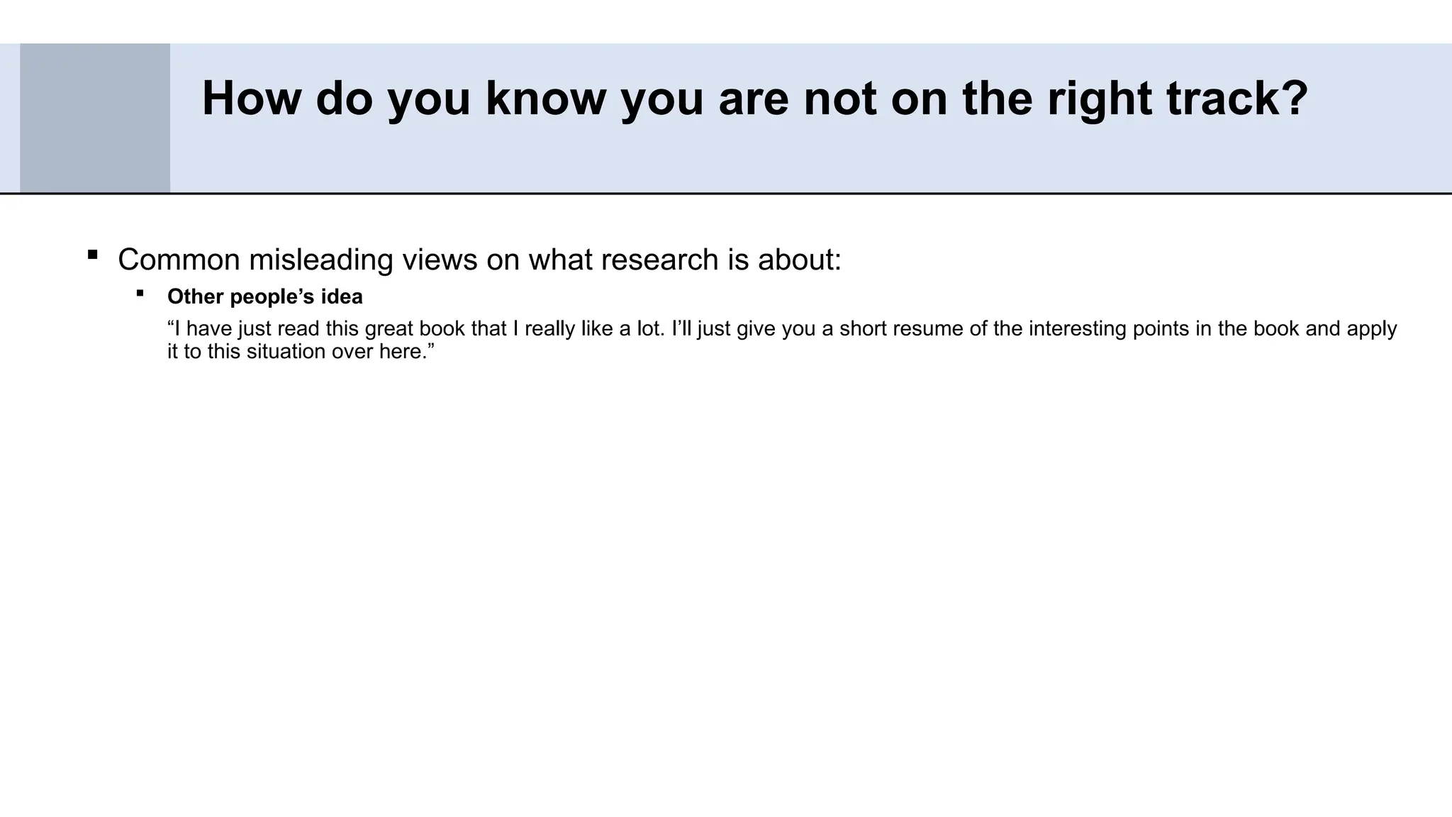  Common misleading views on what research is about:
 Other people’s idea
“I have just read this great book that I really like a lot. I’ll just give you a short resume of the interesting points in the book and apply
it to this situation over here.”
How do you know you are not on the right track?
 
