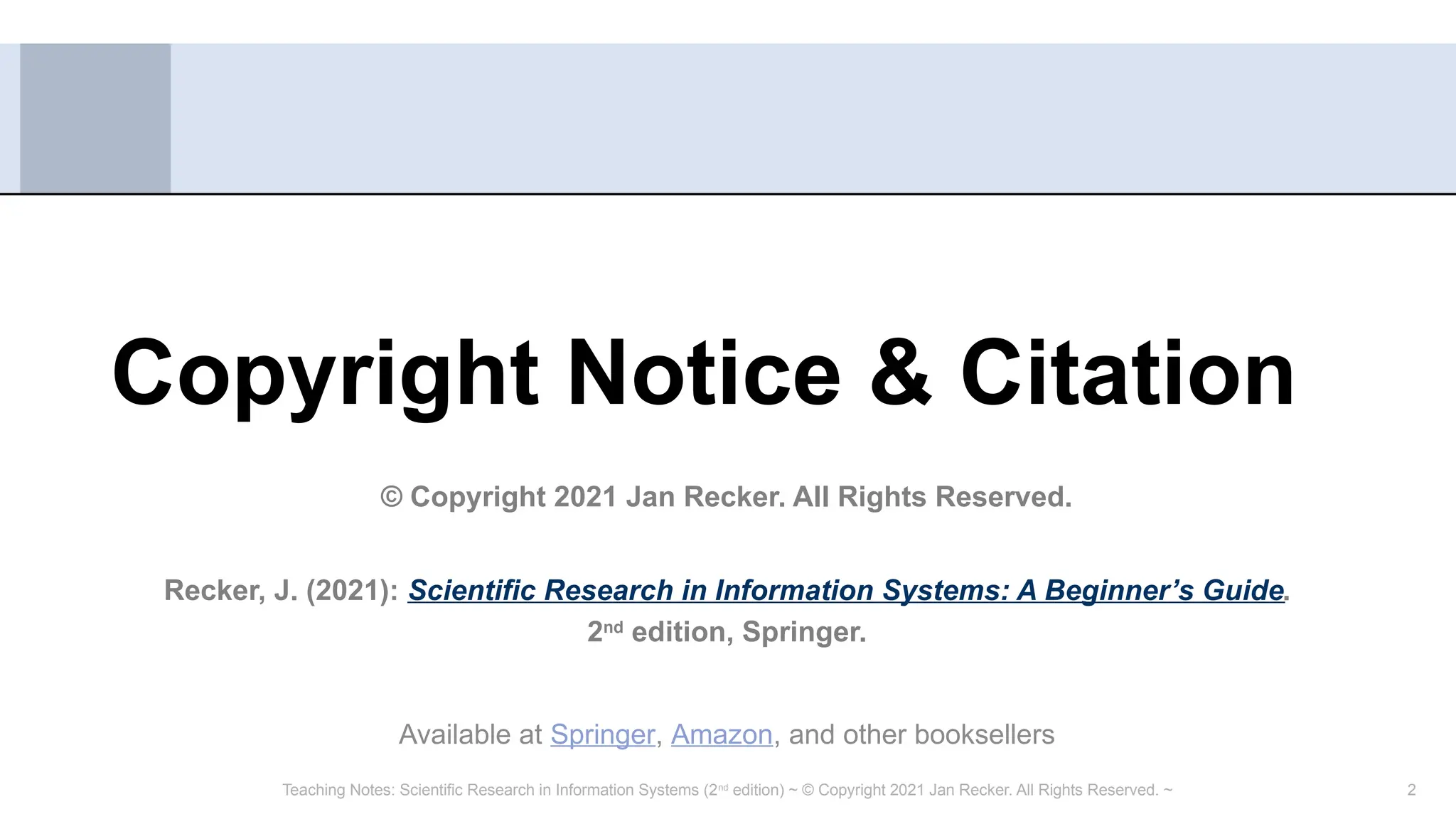 2
Copyright Notice & Citation
© Copyright 2021 Jan Recker. All Rights Reserved.
Recker, J. (2021): Scientific Research in Information Systems: A Beginner’s Guide.
2nd
edition, Springer.
Available at Springer, Amazon, and other booksellers
Teaching Notes: Scientific Research in Information Systems (2nd
edition) ~ © Copyright 2021 Jan Recker. All Rights Reserved. ~
 