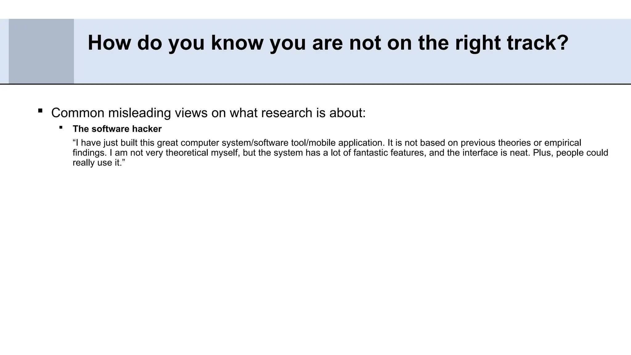  Common misleading views on what research is about:
 The software hacker
“I have just built this great computer system/software tool/mobile application. It is not based on previous theories or empirical
findings. I am not very theoretical myself, but the system has a lot of fantastic features, and the interface is neat. Plus, people could
really use it.”
How do you know you are not on the right track?
 