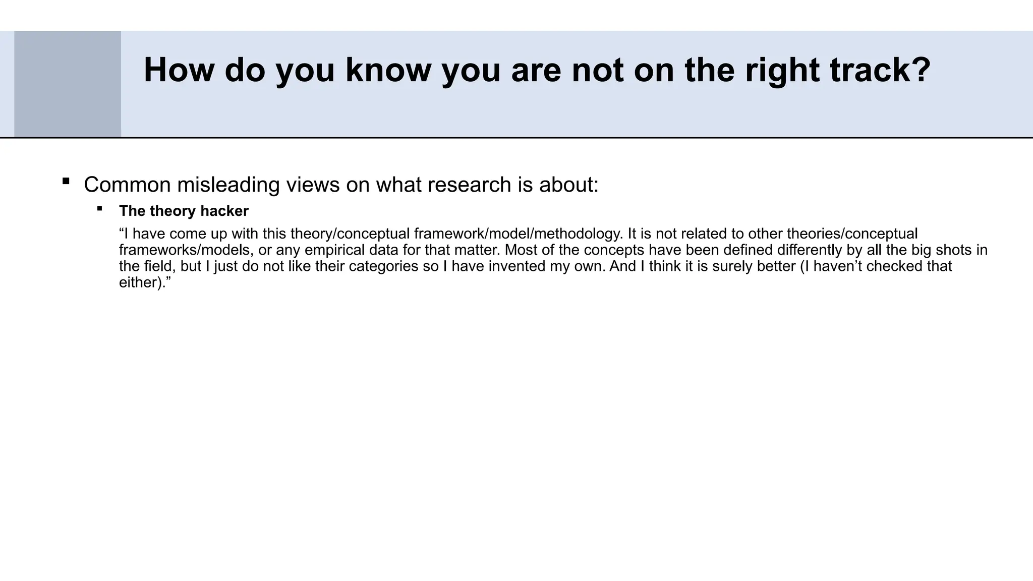  Common misleading views on what research is about:
 The theory hacker
“I have come up with this theory/conceptual framework/model/methodology. It is not related to other theories/conceptual
frameworks/models, or any empirical data for that matter. Most of the concepts have been defined differently by all the big shots in
the field, but I just do not like their categories so I have invented my own. And I think it is surely better (I haven’t checked that
either).”
How do you know you are not on the right track?
 