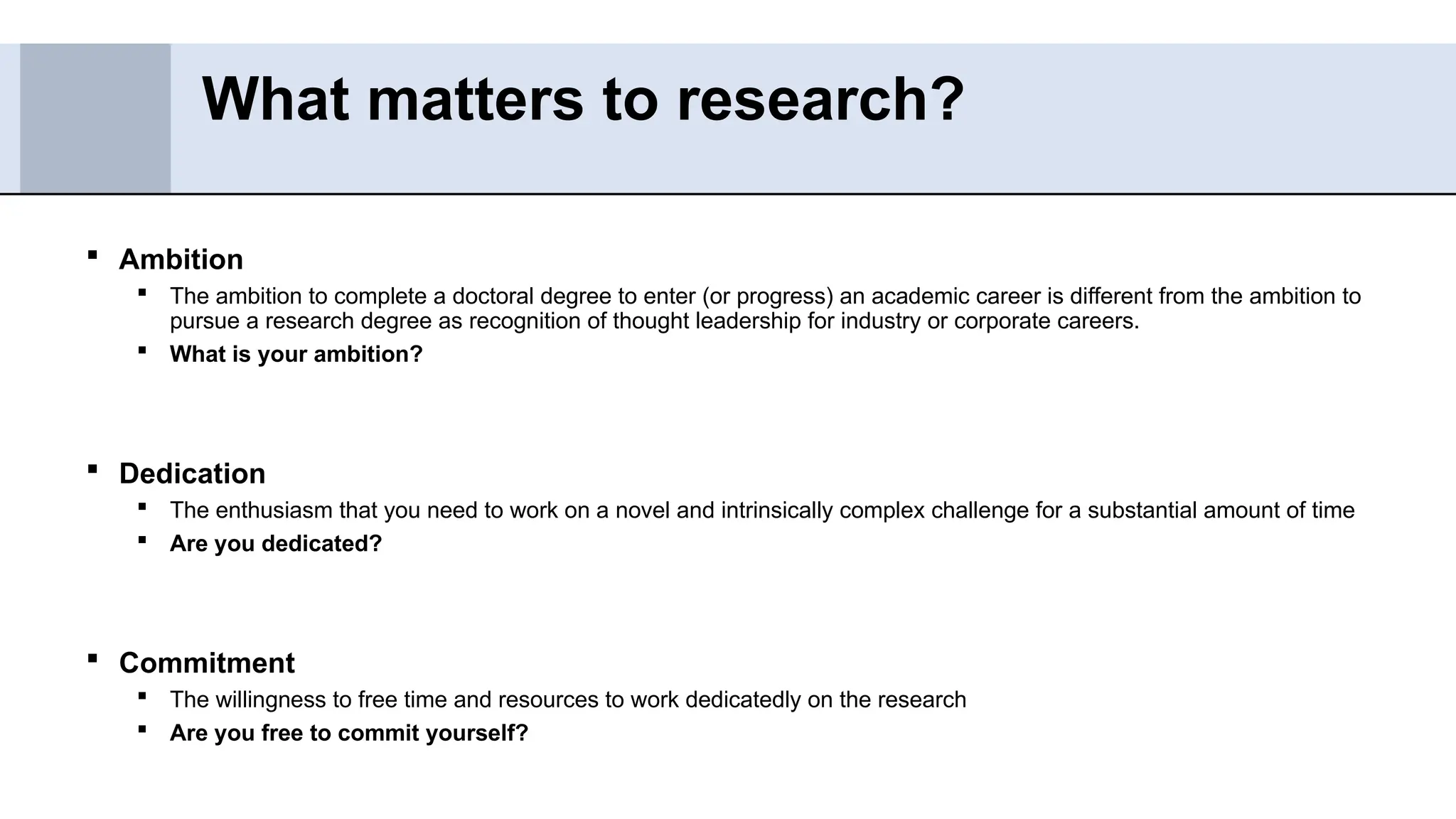  Ambition
 The ambition to complete a doctoral degree to enter (or progress) an academic career is different from the ambition to
pursue a research degree as recognition of thought leadership for industry or corporate careers.
 What is your ambition?
 Dedication
 The enthusiasm that you need to work on a novel and intrinsically complex challenge for a substantial amount of time
 Are you dedicated?
 Commitment
 The willingness to free time and resources to work dedicatedly on the research
 Are you free to commit yourself?
What matters to research?
 