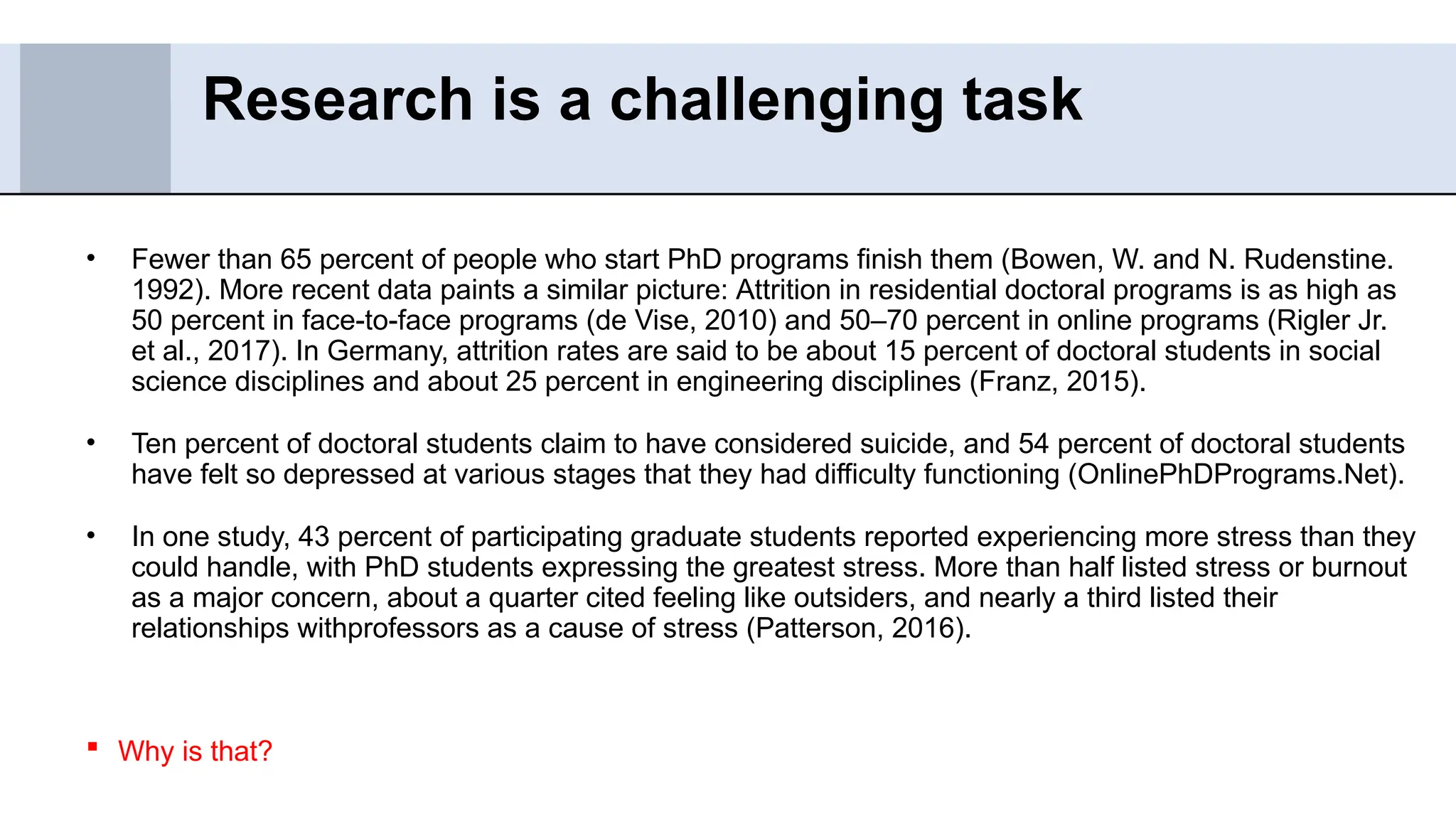 • Fewer than 65 percent of people who start PhD programs finish them (Bowen, W. and N. Rudenstine.
1992). More recent data paints a similar picture: Attrition in residential doctoral programs is as high as
50 percent in face-to-face programs (de Vise, 2010) and 50–70 percent in online programs (Rigler Jr.
et al., 2017). In Germany, attrition rates are said to be about 15 percent of doctoral students in social
science disciplines and about 25 percent in engineering disciplines (Franz, 2015).
• Ten percent of doctoral students claim to have considered suicide, and 54 percent of doctoral students
have felt so depressed at various stages that they had difficulty functioning (OnlinePhDPrograms.Net).
• In one study, 43 percent of participating graduate students reported experiencing more stress than they
could handle, with PhD students expressing the greatest stress. More than half listed stress or burnout
as a major concern, about a quarter cited feeling like outsiders, and nearly a third listed their
relationships withprofessors as a cause of stress (Patterson, 2016).
 Why is that?
Research is a challenging task
 