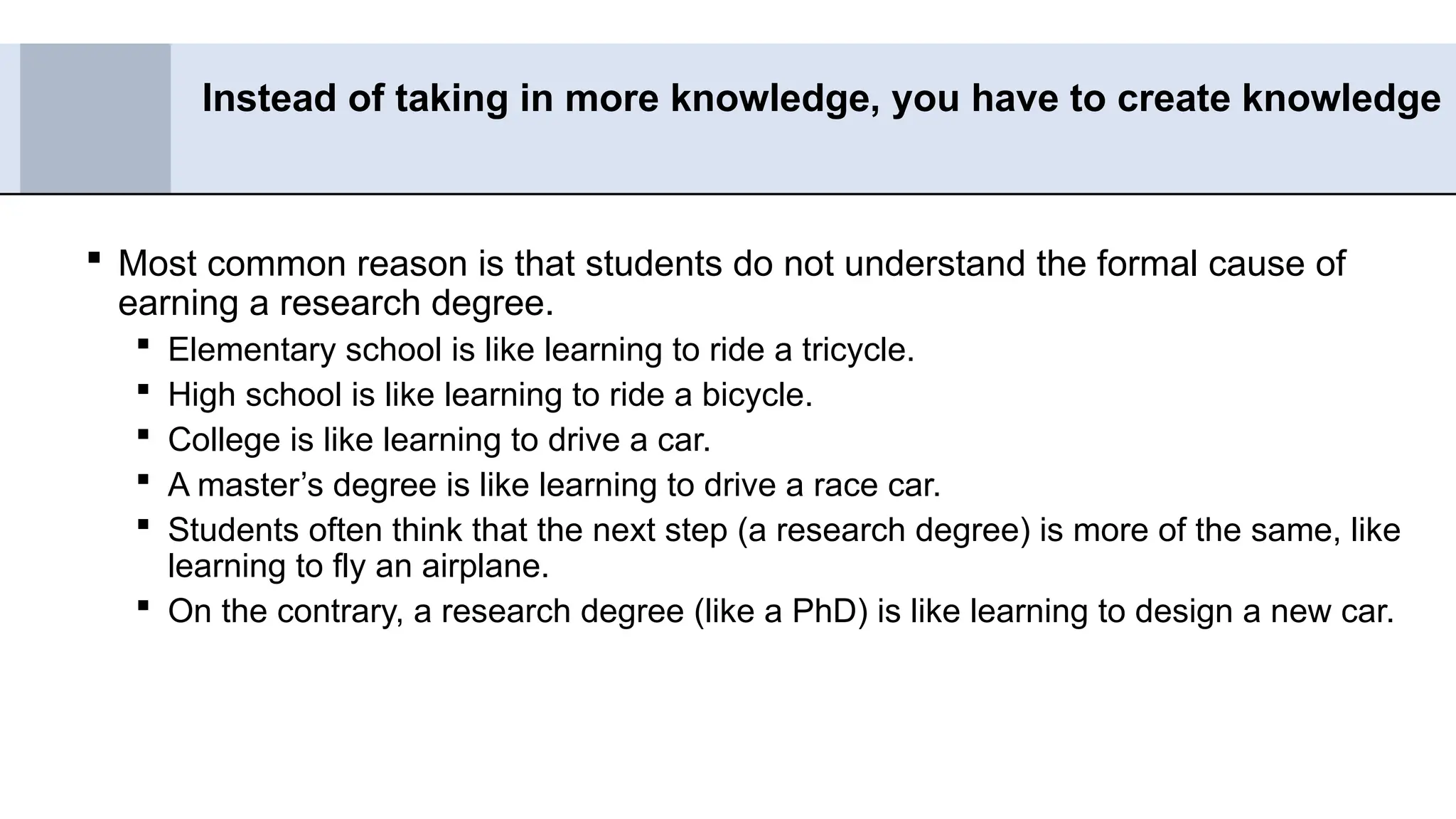  Most common reason is that students do not understand the formal cause of
earning a research degree.
 Elementary school is like learning to ride a tricycle.
 High school is like learning to ride a bicycle.
 College is like learning to drive a car.
 A master’s degree is like learning to drive a race car.
 Students often think that the next step (a research degree) is more of the same, like
learning to fly an airplane.
 On the contrary, a research degree (like a PhD) is like learning to design a new car.
Instead of taking in more knowledge, you have to create knowledge
 