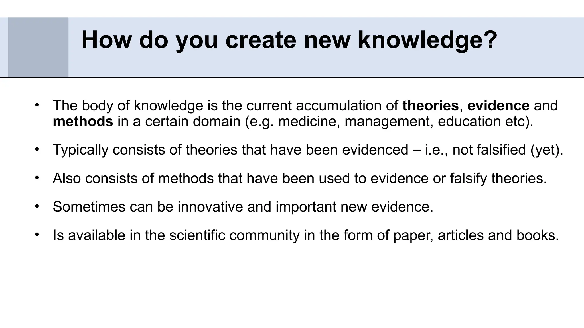 • The body of knowledge is the current accumulation of theories, evidence and
methods in a certain domain (e.g. medicine, management, education etc).
• Typically consists of theories that have been evidenced – i.e., not falsified (yet).
• Also consists of methods that have been used to evidence or falsify theories.
• Sometimes can be innovative and important new evidence.
• Is available in the scientific community in the form of paper, articles and books.
How do you create new knowledge?
 